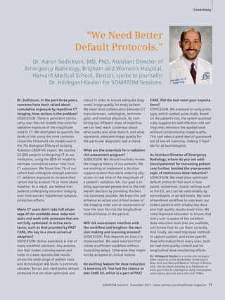 Coverstory 
Dr. Hildegard Kaulen is a molecular biologist. 
After sojourns at the Rockefeller University in 
New York and Harvard Medical School in Boston, 
USA, she has been working as a freelance sci-ence 
journalist for prestigious daily newspapers 
and science journals since the mid-1990s. 
SOMATOM Sessions · November 2010 · www.siemens.com/healthcare-magazine 11 
Dr. Sodickson, in the past three years, 
concerns have been raised about 
cumulative exposure by repetitive CT 
imaging. How serious is the problem? 
SODICKSON: There is persistent contro-versy 
over the risk models that exist for 
radiation exposure of the magnitude 
used in CT. We attempted to quantify the 
levels of risk using the most common 
Linear-No-Threshold risk model used in 
the 7th Biological Effects of Ionizing 
Radiation (BEIR-VII) report. We studied 
32,000 patients undergoing CT at our 
institution, using the BEIR-VII model to 
estimate cumulative cancer risks from 
CT exposures. We found that 7% of our 
cohort had undergone enough previous 
CT radiation exposure to increase their 
cancer risk by at least 1% or more above 
baseline. As a result, we believe that 
patients undergoing recurrent imaging 
over time warrant heightened radiation 
protection efforts. 
Many CT users don’t take full advan-tage 
of the available dose reduction 
tools and work with protocols that are 
not fully optimized. Is active assis-tance, 
such as that provided by FAST 
CARE, the key to a more universal 
adoption? 
SODICKSON: Active assistance is one of 
many excellent solutions. Any automa-tion 
that makes scanning easier and 
helps to create reproducible results 
across the wide range of patient sizes 
and technologist skill levels is extremely 
valuable. But we also need better default 
protocols that are dose-optimized and 
“We Need Better 
Default Protocols.” 
Dr. Aaron Sodickson, MD, PhD, Assistant Director of 
Emergency Radiology, Brigham and Women’s Hospital, 
Harvard Medical School, Boston, spoke to journalist 
Dr. Hildegard Kaulen for SOMATOM Sessions: 
robust in order to ensure adequate diag-nostic 
image quality for every patient. 
We need close collaboration between CT 
manufacturers, radiologists, technolo-gists, 
and medical physicists. By com-bining 
our different areas of expertise, 
we can best reach consensus about 
what works and what doesn’t, and what 
represents adequate image quality for 
the particular diagnostic task at hand. 
What are the essentials for a radiation 
risk assessment program? 
SODICKSON: We should routinely review 
the imaging history of our patients. We 
are working to implement a decision 
support system that alerts ordering phy-sicians 
in real time of the magnitude of 
a patient’s radiation risk. Our goal is to 
bring appropriate perspective to the risk/ 
benefit decision by providing the best 
risk estimates possible. We hope this will 
enhance an active and critical review of 
the imaging order and an assessment of 
how the scan fits into the longitudinal 
medical history of the patient. 
Will risk assessment interfere with 
the workflow and lengthen the deci-sion 
making and scanning process? 
SODICKSON: That depends on how it is 
implemented. We need solutions that 
create an efficient workflow without 
frustrating delays. Otherwise they might 
not be accepted in clinical routine. 
An exciting feature for dose reduction 
is lowering kV. You had the chance to 
test CARE kV, which is a part of FAST 
CARE. Did the tool meet your expecta-tions? 
SODICKSON: We assessed an early proto-type, 
which worked quite nicely. Based 
on the patient’s size, the system automat-ically 
suggests kV and effective mAs set-tings 
that minimize the applied dose 
without compromising image quality. 
This tool takes a great deal of guesswork 
out of low kV scanning, making it feasi-ble 
for all technologists. 
As Assistant Director of Emergency 
Radiology, where do you see addi-tional 
potential for increasing patient 
care further, besides the ever-present 
topic of continuous dose reduction? 
SODICKSON: We need dose-optimized 
default protocols that work in fast-paced, 
sometimes chaotic settings such 
as the ED, and can be used reliably by 
technologists of all skill levels. We need 
streamlined workflow to scan even our 
sickest patients with reliably low dose 
and high quality results every time. We 
need improved education to ensure that 
every user is aware of the excellent 
dose-reduction tools that are available, 
and knows how to use them correctly. 
And finally, we need improved methods 
to capture patient- and exam-specific 
dose information from every scan, both 
for real-time quality control and for 
longitudinal dose-monitoring efforts. 
 