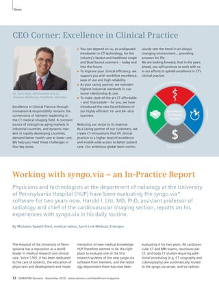 News 
CEO Corner: Excellence in Clinical Practice 
Excellence in Clinical Practice through 
innovation & responsibility remains the 
cornerstone of Siemens’ leadership in 
the CT medical imaging field. A constant 
source of strength as aging markets in 
industrial countries, and dynamic mar-kets 
in rapidly developing countries, 
demand better health care at lower cost. 
We help you meet these challenges in 
four key areas: 
■ You can depend on us, as undisputed 
trendsetter in CT technology, for the 
industry’s fastest and healthiest single 
and Dual Source scanners – today and 
into the future. 
■ To improve your clinical efficiency, we 
support you with workflow excellence, 
ease of use and high reliability. 
■ As your caring partner, we maintain 
highest industrial standards in cus-tomer 
relationship & care. 
■ To make state-of-the-art CT affordable 
– and financeable – for you, we have 
introduced the new Excel Editions of 
our highly efficient 16- and 64- slice 
scanners. 
Reducing our vision to its essence: 
As a caring partner of our customers, we 
create CT-innovations that lift clinical 
practice to a higher level of excellence 
and enable wide access to better patient 
care. Our ambitious global team contin-uously 
Working with syngo.via – an In-Practice Report 
Physicians and technologists at the department of radiology at the University 
of Pennsylvania Hospital (HUP) have been evaluating the syngo.via* 
software for two years now. Harold I. Litt, MD, PhD, assistant professor of 
radiology and chief of the cardiovascular imaging section, reports on his 
experiences with syngo.via in his daily routine. 
By Michaela Spaeth-Dierl, medical editor, Spirit Link Medical, Erlangen 
The Hospital of the University of Penn-sylvania 
has a reputation as a world 
leader in medical research and clinical 
care. Since 1765, it has been dedicated 
to the care of patients, the education of 
physicians and development and imple- 
mentation of new medical knowledge. 
HUP therefore seemed to be the right 
place to evaluate one of the first 
research systems of the new syngo.via 
software from Siemens, and the radiol-ogy 
department there has now been 
12 SOMATOM Sessions · November 2010 · www.siemens.com/healthcare-magazine 
sets the trend in an always 
changing environment… providing 
answers for life. 
We are looking forward, that in the years 
ahead, you will continue to work with us 
in our efforts to uphold excellence in CT’s 
clinical practice. 
evaluating it for two years. All cardiovas-cular 
CT and MRI exams, neurovascular 
CT, and body CT studies requiring addi-tional 
processing (e.g. CT urography and 
colonography) are automatically routed 
to the syngo.via server, and six radiolo- 
Dr. Sami Atiya, CEO Business Unit CT, 
Siemens Healthcare, Forchheim, Germany 
 