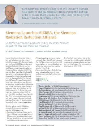 “I am happy and proud to embark on this initiative together 
with Siemens and my colleagues from around the globe in 
order to ensure that Siemens’ powerful tools for dose reduc-tion 
are used to their fullest extent.” 
U. Joseph Schoepf, MD, Medical University of South Carolina, U.S. 
Siemens Launches SIERRA, the Siemens 
Radiation Reduction Alliance 
SIERRA’s expert panel proposes its fi rst recommendations 
on patient care and radiation reduction 
By Stefan Ulzheimer, PhD, Business Unit CT, Siemens Healthcare, Forchheim, Germany 
In a continual commitment to patient 
care and radiation reduction in Com-puted 
Tomography (CT), Siemens Health-care 
has launched SIERRA, the Siemens 
Radiation Reduction Alliance and has 
established an expert panel to advance 
the cause of dose reduction in CT. The 
new Low Dose Expert Panel includes 16 
specialists in radiology, cardiology and 
physics, who are internationally recog-nized 
for their publications on the sub-ject 
of CT dose. The panel’s objective is 
to generate proposals on how Siemens 
can continue to develop their technology 
and to help users better adapt their pro-cedures 
in order to bring about further 
dose reduction in CT. One of the most 
important suggestions from the first 
meeting of the Low Dose Expert Panel in 
May 2010 concerns methods to recog-nize 
and increase utilization in clinical 
practice of the many CT dose reduction 
technologies that are already available. 
Siemens will pursue the following, 
concrete, first recommendations 
together with its partners: 
Q To establish a baseline of dose levels 
for the 10 most commonly performed 
CT exams, the group agreed to estab-lish 
and contribute to an international, 
multi-institutional dose registry. 
Q The participating, renowned institu-tions 
will share their CT scan protocols 
for the 10 most commonly performed 
examinations on a central web site as 
a first step to promote best practice 
sharing in the field. 
Q Siemens will develop a dedicated low 
dose educational program in close 
collaboration with the involved insti-tutions. 
18 SOMATOM Sessions · November 2010 · www.siemens.com/healthcare-magazine 
The Panel will meet twice a year to dis-cuss 
new ideas and investigate whether 
measures already agreed upon are hav-ing 
a positive impact. The next meeting 
takes place at RSNA 2010. 
www.siemens.com/low-dose-CT 
Current Members of SIERRA’s expert panel: 
Hatem Alkadhi, MD, University Hospital Zürich, Switzerland 
Christoph Becker, MD, Ludwig Maximilians University, Germany 
Elliot Fishman, MD, Johns Hopkins University, U.S. 
Donald Frush, MD, Duke University, U.S. 
Jörg Hausleiter, MD, German Heart Center, Munich, Germany 
Brian Herts, MD, Cleveland Clinic Foundation, U.S. 
Willi Kalender, PhD, Erlangen University, Germany 
Harold Litt, MD, PhD, Pennsylvania University, U.S. 
Cynthia McCollough, PhD, Mayo Clinic, U.S. 
Alec Megibow, MD, NYU-Langone Medical Center, U.S. 
Michael Recht, MD, NYU-Langone Medical Center, U.S. 
Dushyant Sahani, MD, Harvard Medical School, MGH, U.S. 
U. Joseph Schoepf, MD, South Carolina Medical University, U.S. 
Marilyn Siegel, MD, Mallinckrodt Institute of Radiology, U.S. 
Aaron Sodickson, MD, PhD, Brigham and Women’s Hospital, U.S. 
Kheng-Thye Ho, MD, Tan Tock Seng Hospital, Singapore 
 
