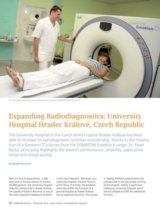 Topic 
Expanding Radiodiagnostics: University 
Hospital Hradec Králové, Czech Republic 
The University Hospital in the Czech district capital Hradec Králové has been 
able to increase its radiodiagnostic activities considerably, thanks to the installa-tion 
of a Siemens CT scanner from the SOMATOM Emotion 6 range. Dr. Pavel 
Ryska, principally highlights the device’s performance: reliability, application 
range and image quality. 
By Rudolf Hermann 
With 23 clinical departments, 1,500 
beds and an annual volume of around 
40,000 patients, the University Hospital 
(Fakultni nemocnice) in Hradec Králové, 
the capital of Eastern Bohemia, is one of 
the most important healthcare facilities 
in the Czech Republic. Although, as a 
university hospital, research forms a 
prime focus of activity, the establish-ment 
also fulfills the function of a 
general hospital as Hradec Králové 
has no separate city clinic. This results 
22 SOMATOM Sessions · November 2010 · www.siemens.com/healthcare-magazine 
in slightly different requirements and 
prerequisites in the day-to-day running 
of the hospital, setting it apart from 
traditional university hospitals which 
are not obliged to fulfill this additional 
function. 
Dr. Pavel Ryska performs up to 40 patients a day on the SOMATOM Emotion 6. 
 