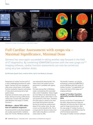 News 
Full Cardiac Assessment with syngo.via – 
Maximal Signifi cance, Minimal Dose 
Siemens has once again succeeded in taking another step forward in the fi eld 
of CT diagnostics. By combining SOMATOM Scanners with the new syngo.via** 
imaging software, cardiac function assessments can now be carried out 
using very low radiation doses. 
By Michaela Spaeth-Dierl, medical editor, Spirit Link Medical, Erlangen 
Assessment of cardiac function with CT 
is still a challenging procedure for radio-logists. 
Siemens has now managed to 
solve some critical issues. A full cardiac 
function evaluation requires multi-phase 
CT data which previously led to high 
patient doses. 
Engineers at Siemens took up the chal-lenge. 
Aiming at turning a difficult pro-cedure 
into a routine task, they devel-oped 
MinDose and syngo.CT Cardiac 
Function*. 
MinDose – about 50% reduc-tion 
of radiation exposure 
Conventional ECG multi-phase datasets 
are usually acquired with a radiation 
dose of 8–10 mSv. MinDose mode has 
now reduced this dose by half. This 
means that a full cardiac function 
assessment is available with approx. 
4 mSv. 
The dose-saving effect of MinDose 
mode is achieved by ECG-controlled 
tube current modulation. Sharp images 
are most likely to be obtained during 
the diastolic phase, when there is mini-mal 
movement in the heart. Therefore, 
the tube output is raised to the maxi-mum 
level during these intervals. 
During the remaining, predominant 
phase of the cardiac cycle, the tube 
current can be reduced to 4%. This is 
a unique plus for Siemens tubes since 
other tubes only allow a current de - 
crease down to 20%. 
24 SOMATOM Sessions · November 2010 · www.siemens.com/healthcare-magazine 
This benefit, however, can only be 
achieved by combining SOMATOM CT 
scanner MinDose data with syngo.CT 
Cardiac Function,* an application run-ning 
on the basis of the syngo.via** 
imaging software. 
syngo.CT Cardiac Function 
optimally handles MinDose 
data 
During a multi-slice CT examination of 
the heart, large amounts of data are 
obtained, but only very few of them are 
used for image reconstruction. With 
the new syngo.CT Cardiac Function, it 
is now possible to use MinDose data for 
a full functional assessment. 
The syngo.CT Cardiac Function software 
Evaluation of cardiac function based on high quality images.* 
 