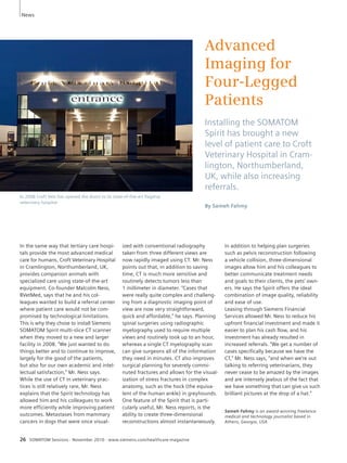 News 
26 SOMATOM Sessions · November 2010 · www.siemens.com/healthcare-magazine 
Advanced 
Imaging for 
Four-Legged 
Patients 
Installing the SOMATOM 
Spirit has brought a new 
level of patient care to Croft 
Veterinary Hospital in Cram-lington, 
Northumberland, 
UK, while also increasing 
referrals. 
By Sameh Fahmy 
In the same way that tertiary care hospi-tals 
provide the most advanced medical 
care for humans, Croft Veterinary Hospital 
in Cramlington, Northumberland, UK, 
provides companion animals with 
specialized care using state-of-the-art 
equipment. Co-founder Malcolm Ness, 
BVetMed, says that he and his col-leagues 
wanted to build a referral center 
where patient care would not be com-promised 
by technological limitations. 
This is why they chose to install Siemens 
SOMATOM Spirit multi-slice CT scanner 
when they moved to a new and larger 
facility in 2008. “We just wanted to do 
things better and to continue to improve, 
largely for the good of the patients, 
but also for our own academic and intel-lectual 
satisfaction,” Mr. Ness says. 
While the use of CT in veterinary prac-tices 
is still relatively rare, Mr. Ness 
explains that the Spirit technology has 
allowed him and his colleagues to work 
more efficiently while improving patient 
outcomes. Metastases from mammary 
cancers in dogs that were once visual-ized 
with conventional radiography 
taken from three different views are 
now rapidly imaged using CT. Mr. Ness 
points out that, in addition to saving 
time, CT is much more sensitive and 
routinely detects tumors less than 
1 millimeter in diameter. “Cases that 
were really quite complex and challeng-ing 
from a diagnostic imaging point of 
view are now very straightforward, 
quick and affordable,” he says. Planning 
spinal surgeries using radiographic 
myelography used to require multiple 
views and routinely took up to an hour, 
whereas a single CT myelography scan 
can give surgeons all of the information 
they need in minutes. CT also improves 
surgical planning for severely commi-nuted 
fractures and allows for the visual-ization 
of stress fractures in complex 
anatomy, such as the hock (the equiva-lent 
of the human ankle) in greyhounds. 
One feature of the Spirit that is parti-cularly 
useful, Mr. Ness reports, is the 
ability to create three-dimensional 
reconstructions almost instantaneously. 
In addition to helping plan surgeries 
such as pelvis reconstruction following 
a vehicle collision, three-dimensional 
images allow him and his colleagues to 
better communicate treatment needs 
and goals to their clients, the pets’ own-ers. 
He says the Spirit offers the ideal 
combination of image quality, reliability 
and ease of use. 
Leasing through Siemens Financial 
Services allowed Mr. Ness to reduce his 
upfront financial investment and made it 
easier to plan his cash flow, and his 
investment has already resulted in 
increased referrals. “We get a number of 
cases specifically because we have the 
CT,” Mr. Ness says, “and when we’re out 
talking to referring veterinarians, they 
never cease to be amazed by the images 
and are intensely jealous of the fact that 
we have something that can give us such 
brilliant pictures at the drop of a hat.” 
Sameh Fahmy is an award-winning freelance 
medical and technology journalist based in 
Athens, Georgia, USA 
In 2008 Croft Vets has opened the doors to its state-of-the-art flagship 
veterinary hospital. 
 