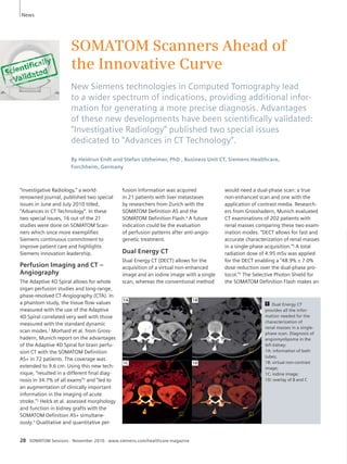 SOMATOM Scanners Ahead of 
the Innovative Curve 
New Siemens technologies in Computed Tomography lead 
to a wider spectrum of indications, providing additional infor-mation 
for generating a more precise diagnosis. Advantages 
of these new developments have been scientifi cally validated: 
“Investigative Radiology” published two special issues 
dedicated to “Advances in CT Technology”. 
By Heidrun Endt and Stefan Ulzheimer, PhD , Business Unit CT, Siemens Healthcare, 
Forchheim, Germany 
“Investigative Radiology,” a world-renowned 
journal, published two special 
issues in June and July 2010 titled, 
“Advances in CT Technology”. In these 
two special issues, 16 out of the 21 
studies were done on SOMATOM Scan-ners 
which once more exemplifies 
Siemens continuous commitment to 
improve patient care and highlights 
Siemens innovation leadership. 
Perfusion Imaging and CT – 
Angiography 
The Adaptive 4D Spiral allows for whole 
organ perfusion studies and long-range, 
phase-resolved CT-Angiography (CTA). In 
a phantom study, the tissue flow values 
measured with the use of the Adaptive 
4D Spiral correlated very well with those 
measured with the standard dynamic 
scan modes.1 Morhard et al. from Gross-hadern, 
Munich report on the advantages 
of the Adaptive 4D Spiral for brain perfu-sion 
CT with the SOMATOM Definition 
AS+ in 72 patients. The coverage was 
extended to 9.6 cm. Using this new tech-nique, 
“resulted in a different final diag-nosis 
in 34.7% of all exams”2 and “led to 
an augmentation of clinically important 
information in the imaging of acute 
stroke.”2 Helck et al. assessed morphology 
and function in kidney grafts with the 
SOMATOM Definition AS+ simultane-ously. 
3 Qualitative and quantitative per- 
28 SOMATOM Sessions · November 2010 · www.siemens.com/healthcare-magazine 
1 Dual Energy CT 
provides all the infor-mation 
needed for the 
characterization of 
renal masses in a single-phase 
scan. Diagnosis of 
angiomyolipoma in the 
left kidney: 
1A: information of both 
tubes; 
1B: virtual non-contrast 
image; 
1C: iodine image; 
1D: overlay of B and C 
fusion information was acquired 
in 21 patients with liver metastases 
by researchers from Zurich with the 
SOMATOM Definition AS and the 
SOMATOM Definition Flash.4 A future 
indication could be the evaluation 
of perfusion patterns after anti-angio-genetic 
treatment. 
Dual Energy CT 
Dual Energy CT (DECT) allows for the 
acquisition of a virtual non-enhanced 
image and an iodine image with a single 
scan, whereas the conventional method 
would need a dual-phase scan: a true 
non-enhanced scan and one with the 
application of contrast media. Research-ers 
from Grosshadern, Munich evaluated 
CT examinations of 202 patients with 
renal masses comparing these two exam-ination 
modes. “DECT allows for fast and 
accurate characterization of renal masses 
in a single-phase acquisition.”5 A total 
radiation dose of 4.95 mSv was applied 
for the DECT enabling a “48.9% ± 7.0% 
dose reduction over the dual-phase pro-tocol.” 
5 The Selective Photon Shield for 
the SOMATOM Definition Flash makes an 
News 
1B 
1D 
1A 
1C 
 