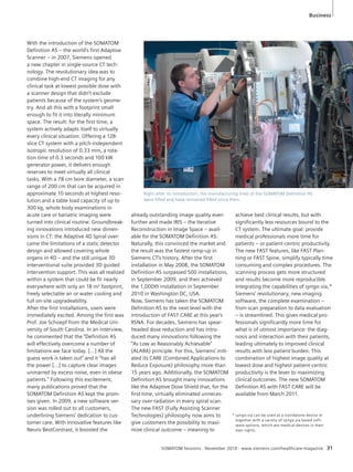 Business 
Right after its introduction, the manufacturing lines of the SOMATOM Definition AS 
were filled and have remained filled since then. 
SOMATOM Sessions · November 2010 · www.siemens.com/healthcare-magazine 31 
With the introduction of the SOMATOM 
Definition AS – the world’s first Adaptive 
Scanner – in 2007, Siemens opened 
a new chapter in single-source CT tech-nology. 
The revolutionary idea was to 
combine high-end CT imaging for any 
clinical task at lowest possible dose with 
a scanner design that didn’t exclude 
patients because of the system’s geome-try. 
And all this with a footprint small 
enough to fit it into literally minimum 
space. The result: for the first time, a 
system actively adapts itself to virtually 
every clinical situation. Offering a 128- 
slice CT system with a pitch-independent 
isotropic resolution of 0.33 mm, a rota-tion 
time of 0.3 seconds and 100 kW 
generator power, it delivers enough 
reserves to meet virtually all clinical 
tasks. With a 78 cm bore diameter, a scan 
range of 200 cm that can be acquired in 
approximate 10 seconds at highest reso-lution 
and a table load capacity of up to 
300 kg, whole body examinations in 
acute care or bariatric imaging were 
turned into clinical routine. Groundbreak-ing 
innovations introduced new dimen-sions 
in CT: the Adaptive 4D Spiral over-came 
the limitations of a static detector 
design and allowed covering whole 
organs in 4D – and the still unique 3D 
interventional suite provided 3D guided 
intervention support. This was all realized 
within a system that could be fit nearly 
everywhere with only an 18 m² footprint, 
freely selectable air or water cooling and 
full on-site upgradeability. 
After the first installations, users were 
immediately excited. Among the first was 
Prof. Joe Schoepf from the Medical Uni-versity 
of South Carolina. In an interview, 
he commented that the “Definition AS 
will effectively overcome a number of 
limitations we face today. […] All the 
guess work is taken out” and it “has all 
the power […] to capture clear images 
unmarred by excess noise, even in obese 
patients.” Following this excitement, 
many publications proved that the 
SOMATOM Definition AS kept the prom-ises 
given. In 2009, a new software ver-sion 
was rolled out to all customers, 
underlining Siemens’ dedication to cus-tomer 
care. With innovative features like 
Neuro BestContrast, it boosted the 
already outstanding image quality even 
further and made IRIS – the Iterative 
Reconstruction in Image Space – avail-able 
for the SOMATOM Definition AS. 
Naturally, this convinced the market and 
the result was the fastest ramp-up in 
Siemens CT’s history. After the first 
installation in May 2008, the SOMATOM 
Definition AS surpassed 500 installations, 
in September 2009, and then achieved 
the 1,000th installation in September 
2010 in Washington DC, USA. 
Now, Siemens has taken the SOMATOM 
Definition AS to the next level with the 
introduction of FAST CARE at this year’s 
RSNA. For decades, Siemens has spear-headed 
dose reduction and has intro-duced 
many innovations following the 
“As Low as Reasonably Achievable” 
(ALARA) principle. For this, Siemens’ initi-ated 
its CARE (Combined Applications to 
Reduce Exposure) philosophy more than 
15 years ago. Additionally, the SOMATOM 
Definition AS brought many innovations 
like the Adaptive Dose Shield that, for the 
first time, virtually eliminated unneces-sary 
over-radiation in every spiral scan. 
The new FAST (Fully Assisting Scanner 
Technologies) philosophy now aims to 
give customers the possibility to maxi-mize 
clinical outcome – meaning to 
achieve best clinical results, but with 
significantly less resources bound to the 
CT system. The ultimate goal: provide 
medical professionals more time for 
patients – or patient-centric productivity. 
The new FAST features, like FAST Plan-ning 
or FAST Spine, simplify typically time 
consuming and complex procedures. The 
scanning process gets more structured 
and results become more reproducible. 
Integrating the capabilities of syngo.via,* 
Siemens’ revolutionary, new imaging 
software, the complete examination – 
from scan preparation to data evaluation 
– is streamlined. This gives medical pro-fessionals 
significantly more time for 
what is of utmost importance: the diag-nosis 
and interaction with their patients, 
leading ultimately to improved clinical 
results with less patient burden. This 
combination of highest image quality at 
lowest dose and highest patient-centric 
productivity is the lever to maximizing 
clinical outcomes. The new SOMATOM 
Definition AS with FAST CARE will be 
available from March 2011. 
* syngo.via can be used as a standalone device or 
together with a variety of syngo.via based soft-ware 
options, which are medical devices in their 
own rights. 
 