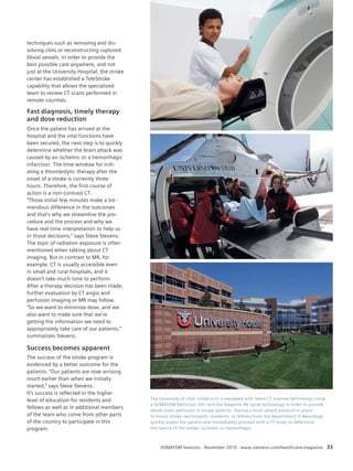 Topic 
SOMATOM Sessions · November 2010 · www.siemens.com/healthcare-magazine 33 
techniques such as removing and dis-solving 
clots or reconstructing ruptured 
blood vessels. In order to provide the 
best possible care anywhere, and not 
just at the University Hospital, the stroke 
center has established a TeleStroke 
capability that allows the specialized 
team to review CT scans performed in 
remote counties. 
Fast diagnosis, timely therapy 
and dose reduction 
Once the patient has arrived at the 
hospital and the vital functions have 
been secured, the next step is to quickly 
determine whether the brain attack was 
caused by an ischemic or a hemorrhagic 
infarction. The time window for initi-ating 
a thrombolytic therapy after the 
onset of a stroke is currently three 
hours. Therefore, the first course of 
action is a non-contrast CT. 
“Those initial few minutes make a tre-men 
dous difference in the outcomes 
and that’s why we streamline the pro-cedure 
and the process and why we 
have real-time interpretation to help us 
in those decisions,“ says Steve Stevens. 
The topic of radiation exposure is often 
mentioned when talking about CT 
imaging. But in contrast to MR, for 
example, CT is usually accessible even 
in small and rural hospitals, and it 
doesn’t take much time to perform. 
After a therapy decision has been made, 
further evaluation by CT angio and 
perfusion imaging or MR may follow. 
“So we want to minimize dose, and we 
also want to make sure that we’re 
getting the information we need to 
appropriately take care of our patients,“ 
summarizes Stevens. 
Success becomes apparent 
The success of the stroke program is 
evidenced by a better outcome for the 
patients. “Our patients are now arriving 
much earlier than when we initially 
started,“ says Steve Stevens. 
It’s success is reflected in the higher 
level of education for residents and 
fellows as well as in additional members 
of the team who come from other parts 
of the country to participate in this 
program. 
The University of Utah stroke unit is equipped with latest CT scanner technology using 
a SOMATOM Definition AS+ and the Adaptive 4D spiral technology in order to provide 
whole brain perfusion in stroke patients. Having a brain attack protocol in place, 
In-house stroke neurologists, residents, or fellows from the department of Neurology 
quickly assess the patient and immediately proceed with a CT study to determine 
the nature of the stroke: ischemic or hemorrhagic. 
 