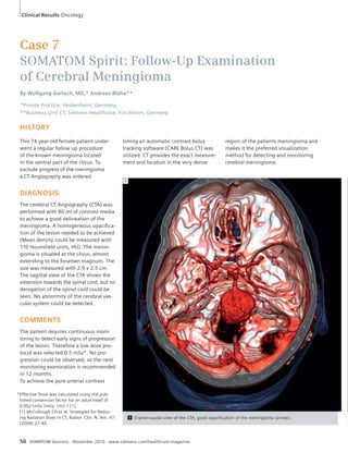 Case 7 
SOMATOM Spirit: Follow-Up Examination 
of Cerebral Meningioma 
By Wolfgang Gerlach, MD,* Andreas Blaha** 
*Private Practice, Heidenheim, Germany, 
**Business Unit CT, Siemens Healthcare, Forchheim, Germany 
HISTORY 
This 74-year-old female patient under-went 
a regular follow up procedure 
of the known meningioma located 
in the ventral part of the clivus. To 
exclude progress of the meningioma 
a CT-Angiography was ordered. 
DIAGNOSIS 
The cerebral CT-Angiography (CTA) was 
performed with 80 ml of contrast media 
to achieve a good delineation of the 
meningioma. A homogeneous opacifica-tion 
of the lesion needed to be achieved 
(Mean density could be measured with 
110 Hounsfield units, HU). The menin-gioma 
is situated at the clivus, almost 
extending to the foramen magnum. The 
size was measured with 2.9 x 2.5 cm. 
The sagittal view of the CTA shows the 
extension towards the spinal cord, but no 
derogation of the spinal cord could be 
seen. No abnormity of the cerebral vas-cular 
system could be detected. 
COMMENTS 
The patient requires continuous moni-toring 
to detect early signs of progression 
of the lesion. Therefore a low dose pro-tocol 
was selected 0.5 mSv*. No pro-gression 
could be observed, so the next 
monitoring examination is recommended 
in 12 months. 
To achieve the pure arterial contrast 
1 Cranio-caudal view of the CTA, good opacification of the meningioma (arrow). 
1 
50 SOMATOM Sessions · November 2010 · www.siemens.com/healthcare-magazine 
region of the patients meningioma and 
makes it the preferred visualization 
method for detecting and monitoring 
cerebral meningioma. 
timing an automatic contrast bolus 
tracking software (CARE Bolus CT) was 
utilized. CT provides the exact measure-ment 
and location in the very dense 
Clinical Results Oncology 
* Effective Dose was calculated using the pub-lished 
conversion factor for an adult head of 
0.0021mSv (mGy cm)-1 [1]. 
[1] McCollough CH et al. Strategies for Reduc-ing 
Radation Does in CT, Radiol. Clin. N. Am. 47: 
(2009) 27-40. 
 