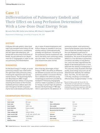 Case 11 
Differentiation of Pulmonary Emboli and 
Their Effect on Lung Perfusion Determined 
With a Low-Dose Dual Energy Scan 
By Lucía Flors, MD, Carlos Leiva-Salinas, MD, Klaus D. Hagspiel, MD 
Department of Radiology, University of Virginia, VA, USA 
HISTORY 
A 48-year-old male patient, status post 
right lung transplant with history of coal 
worker’s pneumoconiosis, emphysema 
and left upper lobe lobectomy, pre-sented 
with acute onset of shortness of 
breath. He was referred to our depart-ment 
for CT angiography in order to rule 
out pulmonary thromboembolism. 
DIAGNOSIS 
On the Dual Energy CT images, an acute 
pulmonary embolus was noted within 
the right lower lobe pulmonary artery, 
involving the segmental and sub-seg-mental 
arteries. The Dual Energy Perfu-sion 
Blood Volume (PBV) images 
revealed perfusion defects in lung areas 
matching the location of the thrombi. 
Scattered perfusion defects were also 
seen throughout the left lung paren-chyma 
due to decreased pulmonary den-sity 
EXAMINATION PROTOCOL 
in areas of severe emphysema and 
bullous disease as revealed in the lung 
window setting. A hemodynamically, 
probably not significant, narrowing of 
the pulmonary arterial anastomosis rela-tive 
to the donor main pulmonary artery 
was also noted. The venous and bron-chial 
anastomoses were normal. 
COMMENTS 
One of the key advantages of Dual 
Energy CT PBV is the ability to differenti-ate 
between occlusive and non-occlusive 
pulmonary emboli. Functional informa-tion 
is added to the otherwise purely 
morphological assessment provided by 
standard CT Pulmonary Angiography 
and thus makes it possible to custom tai-lor 
therapy in certain high risk patients. 
Because the Dual Energy CT PBV algo-rithm 
is optimized for the detection of 
Scanner SOMATOM Definition 
Scan mode DE Lung Pitch 0.8 
Scan area Thorax Slice collimation 0.6 mm 
Scan length 328.5 mm Slice width 1.5 mm 
Scan direction Cranio-caudal Reconstruction increment 1 mm 
Scan time 11 s Reconstruction kernel B30f 
Tube voltage A/B 140 kV / 80 kV Contrast 
Tube current A/B 21 eff. mAs / 83 eff. mAs Volume 100 ml of 350 mg/ml 
Dose modulation CARE Dose4D Flow rate 4 ml/s 
CTDIvol 3.79 mGy Start delay 17 s 
Rotation time 0.5 s Postprocessing syngo DE LungPBV 
58 SOMATOM Sessions · November 2010 · www.siemens.com/healthcare-magazine 
pulmonary emboli, most pulmonary 
parenchymal diseases cause tissue den-sities 
outside the standard range and 
thus are displayed as perfusion or 
pseudo-perfusion defects. In the case of 
emphysema, the cause of the perfusion 
defects is a true decrease in pulmonary 
circulation secondary to lung destruc-tion, 
and it has been reported that the 
degree of decreased perfusion is corre-lated 
with the severity of emphysema.* 
This case also nicely illustrates that high 
quality, Dual Energy lung scans can be 
obtained with relatively low radiation 
dose. The CTDIvol for this exam was 
3.79 mGy, resulting in an estimated 
effective dose of approximately 1.9 mSv. 
Clinical Results Acute Care 
* Pausini V, Remy-Jardin M, Faiure JB, et al. 
“Assessment of Lobar perfusion in smokers 
according to the presence and severity of of 
emphysema: preliminary experience with DE”; 
European Radiology 2009, 19: 2834-2843 
 