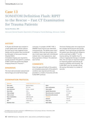 Clinical Results Acute Care 
Case 13 
SOMATOM Defi nition Flash: RIPIT 
to the Rescue – Fast CT Examination 
for Trauma Patients 
Savvas Nicolaou, MD 
Vancouver General Hospital, Department of Emergency Trauma Radiology, Vancouver, Canada 
HISTORY 
A 70-year-old female was involved in 
a high-speed motor vehicle collision. 
An auto launch was triggered imme-diately 
and the patient was transferred 
by heli cop ter to Vancouver General 
Hospital (VGH). 
Immediate imaging was required to 
quickly ascertain the patient’s condition. 
A RIPIT FLASH was performed (Rapid 
Imaging Protocol In Trauma).* 
DIAGNOSIS 
The brain demonstrated subarachnoid 
hemorrhage and small hemorrhagic 
contusion. A complex LEFORT TYPE 3 
VARIANT facial fracture was identified 
instantaneously. The globes were intact. 
In addition there was ground glass den-sity 
in both lower lobes with centrilobular 
nodular tree in bud appearance, signi-fying 
aspiration of blood. The abdomen 
was normal. 
COMMENTS 
Given the age and frailty of the patient, 
an immediate assessment of the patient’s 
condition was required and this was 
provided in a matter of seconds with the 
FLASH RIPIT protocol. 
62 SOMATOM Sessions · November 2010 · www.siemens.com/healthcare-magazine 
The brain findings were not surgical and 
the complex facial fracture was quickly 
repaired. The lung findings ensured that 
the patient was observed with diligence, 
as this could lead to ARDS.** In the 
trauma setting, the “golden hour” is 
critical. If appropriate therapy is instituted 
then, this can have an important impact 
on improving patient outcomes by de-creas 
ing morbidity and mortality. The 
FLASH RIPIT scan can provide critical, 
life-saving information in a matter of 
seconds. 
EXAMINATION PROTOCOL 
Scanner SOMATOM Definition Flash 
Scan area Head to Pelvis Pitch 1.8 
Scan length 911 mm Slice collimation 128 x 0.6 mm 
Scan direction Cranio - caudal Slice width 3 mm 
Scan time 3.8 s Spatial Resolution 0.33 mm 
Tube voltage 140 kV Reconstruction increment 1.5 mm 
Tube current 149 mAs Reconstruction kernel B36f 
Dose modulation CARE Dose4D Contrast 370 mg/ml 
CTDIvol 16.53 mGy Volume 150 ml 
DLP 1596 mGy cm Flow rate 5.0 ml/s 
Rotation time 0.28 s Start delay 6 s 
*The RIPID protocol has been introduced in SOMATOM Sessions # 25 by Savvas, Nicolaou in November 2009 
**Acute Respiratory Distress Syndrome 
 