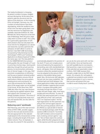The medical profession is changing. 
As patient numbers increase, budgets 
are ever-decreasing. At the same time, 
patients seek the assurance and the 
advice of the physician. In the University 
Clinic at Erlangen, Germany, too, the 
numbers of examinations have been 
skyrocketing, while the residence time 
at the clinic has been going down. Less 
and less resources for diagnostics are 
available. Associate Professor Dr. med. 
Michael Lell, Senior Physician at the Insti-tute 
of Radiology, feels the pinch, espe-cially 
when it comes to staff. This is why 
he is particularly appreciative of soft-ware 
solutions that not only leave him 
more time for his obligations as a doctor 
and researcher, but also optimizes the 
utilization of staff. When it comes to 
Siemens’ new FAST CARE technology, 
incorporating “Fully Assisting Scanner 
Technologies” (FAST) and “Combined 
Applications to Reduce Exposure” (CARE), 
the name says it all. The new platform 
for the SOMATOM Definition product 
family guides the user through a CT scan 
in just a few intuitive steps, starting with 
planning, through the actual scanning 
process, to reconstruction and evalua-tion 
of clinical images. In this way, FAST 
prioritizes considerations of efficiency 
and focuses on patient-centered produc-tivity. 
Standardization ensures that all 
examinations follow the same pattern, 
avoiding errors and uncertainty. So, 
scans that erroneously fail to depict 
parts of the target organ can be avoided 
in the future. At the same time, FAST 
CARE also offers the user new solutions 
for reducing the applied radiation dose 
and supports the consistent use of 
al ready available solutions. The entire CT 
scan thus not only becomes more intui-tive 
and reproducible, but also safer for 
the patients. 
Reducing users’ workloads 
FAST Planning, one of the new function-alities 
of FAST CARE, provides sugges-tions 
for the scan and reconstructions 
that are appropriate for the selected 
mode based on the characteristics of the 
organ, including the length of the exam-ination 
volume. Thus, for example, in 
the case of a cranial CT, the isocenter is 
automatically adapted to the position of 
the skull. CT scans are complex proce-dures 
and operating the equipment is 
demanding, even with standardized pro-tocols. 
Lell agrees: there will always be 
situations where the standard protocol 
must be adapted to the stature of the 
patient or the problem being investi-gated. 
Also, the technical staff operates 
not just one, but many modalities. The 
constant back and forth between indi-vidual 
applications makes high demands 
of staff members’ expertise and concen-tration. 
A program that guides users 
intuitively through the entire CT scan 
makes the task simpler, safer, more repro-ducible 
and more efficient. “In view of 
the fact that well-trained staff is increas-ingly 
difficult to find,” Lell continues, 
“this is an important aspect.” He has 
high expectations for the automatic cou-pling 
of the contrast agent injection 
with the scanning protocol, which will 
be offered as a special add-on feature 
for the standard package under the des-ignation 
CARE Contrast III. “Currently, 
two staff members work on examina-tions 
involving contrast agents,” says 
Lell. “One of them injects the contrast 
agent, while the other prepares the scan 
. If the injection and the scan are linked, 
Coverstory 
“A program that 
guides users intu-itively 
through 
the entire CT scan 
makes the task 
simpler, safer, 
more reproduc-ible 
and more 
effi cient.” 
Michael Lell, MD, PD, Departement 
of Radiology, University of 
Erlangen-Nuremberg, Erlangen, 
Germany 
we can do the same work with one less 
staff member. Since we have less and 
less staff available due to cost reasons, 
that would be a major economization.” 
If the selected scan parameters create 
conflicts, FAST CARE resolves them 
through a single click on the FAST Adjust 
button. On occasion, Dr. Lell explains, 
a selected scan protocol could combine 
different parameters in such a manner, 
that scanner will prevent the scan 
in order to avoid a faulty result. Currently, 
University of Erlangen-Nuremberg, 
Erlangen, Germany. 
 