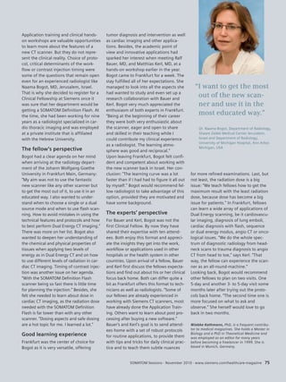 SOMATOM Sessions · November 2010 · www.siemens.com/healthcare-magazine 75 
Application training and clinical hands-on 
workshops are valuable opportunities 
to learn more about the features of a 
new CT scanner. But they do not repre-sent 
the clinical reality. Choice of proto-col, 
critical determinants of the work-flow 
or contrast injection timing were 
some of the questions that remain open 
even for an experienced radiologist like 
Naama Bogot, MD, Jerusalem, Israel. 
That is why she decided to register for a 
Clinical Fellowship at Siemens once it 
was sure that her department would be 
getting a SOMATOM Definition Flash. At 
the time, she had been working for nine 
years as a radiologist specialized in car-dio 
thoracic imaging and was employed 
at a private institute that is affiliated 
with the Hebrew University. 
The fellow’s perspective 
Bogot had a clear agenda on her mind 
when arriving at the radiology depart-ment 
of the Johann Wolfgang Goethe 
University in Frankfurt Main, Germany: 
“My aim was not to use the fantastic 
new scanner like any other scanner but 
to get the most out of it, to use it in an 
educated way. I also wanted to under-stand 
when to choose a single or a dual 
source mode and when to use flash scan-ning. 
How to avoid mistakes in using the 
technical features and protocols and how 
to best perform Dual Energy CT imaging.” 
There was more on her list. Bogot also 
wanted to deepen her understanding of 
the chemical and physical properties of 
tissues when applying two levels of 
energy as in Dual Energy CT and on how 
to use different levels of radiation in car-diac 
CT imaging. Timing of contrast injec-tion 
was another issue on her agenda. 
“With the SOMATOM Definition Flash 
scanner being so fast there is little time 
for planning the injection.” Besides, she 
felt she needed to learn about dose in 
cardiac CT imaging, as the radiation dose 
needed with the SOMATOM Definition 
Flash is far lower than with any other 
scanner. “Dosing aspects and safe dosing 
are a hot topic for me. I learned a lot.” 
Good learning experience 
Frankfurt was the center of choice for 
Bogot as it is very versatile, offering 
for more refined examinations. Last, but 
not least, the radiation dose is a big 
issue: “We teach fellows how to get the 
maximum result with the least radiation 
dose, because dose has become a big 
issue for patients.” In Frankfurt, fellows 
can learn a wide array of applications of 
Dual Energy scanning, be it cardiovascu-lar 
imaging, diagnosis of lung emboli, 
cardiac diagnosis with flash, sequence 
or dual energy modus, angio CT or onco-logical 
issues. “We do the whole spec-trum 
of diagnostic radiology from head-neck 
scans to trauma diagnosis to angio 
CT from head to toe,” says Kerl. “That 
way, the fellow can experience the scan-ner 
as an all-round-machine.” 
Looking back, Bogot would recommend 
other fellows to plan on two visits. One 
5-day and another 3- to 5-day visit some 
months later after trying out the proto-cols 
back home. “The second time one is 
more focused on what to ask and 
observe.” She herself would love to go 
back in two months. 
Wiebke Kathmann, PhD, is a frequent contribu-tor 
to medical magazines. She holds a Master in 
Biology and a PhD in Theoretical Medicine and 
was employed as an editor for many years 
before becoming a freelancer in 1999. She is 
based in Munich, Germany. 
tumor diagnosis and intervention as well 
as cardiac imaging and other applica-tions. 
Besides, the academic point of 
view and innovative applications had 
sparked her interest when meeting Ralf 
Bauer, MD, and Matthias Kerl, MD, at a 
hands-on workshop earlier in the year. 
Bogot came to Frankfurt for a week. The 
stay fulfilled all of her expectations. She 
managed to look into all the aspects she 
had wanted to study and even set up a 
research collaboration with Bauer and 
Kerl. Bogot very much appreciated the 
enthusiasm of both experts in Frankfurt. 
“Being at the beginning of their career 
they were both very enthusiastic about 
the scanner, eager and open to share 
and skilled in their teaching while I 
could contribute my clinical experience 
as a radiologist. The learning atmo-sphere 
was good and reciprocal.” 
Upon leaving Frankfurt, Bogot felt confi-dent 
and competent about working with 
the new scanner back in Israel. Her con-clusion: 
“The learning curve was a lot 
faster than if I had had to figure it all out 
by myself.” Bogot would recommend fel-low 
radiologist to take advantage of this 
option, provided they are motivated and 
have some background. 
The experts’ perspective 
For Bauer and Kerl, Bogot was not the 
first Clinical Fellow. By now they have 
shared their expertise with ten attend-ees. 
Both enjoy this format and appreci-ate 
the insights they get into the work, 
workflow or applications used in other 
hospitals or the health system in other 
countries. Upon arrival of a fellow, Bauer 
and Kerl first discuss the fellows expecta-tions 
and find out about his or her clinical 
focus back home. Both can differ quite a 
bit as Frankfurt offers this format to tech-nicians 
as well as radiologists. “Some of 
our fellows are already experienced in 
working with Siemens CT scanners, most 
have already done the Application Train-ing. 
Others want to learn about post pro-cessing 
after buying a new software.” 
Bauer’s and Kerl’s goal is to send attend-ees 
home with a set of robust protocols 
for routine applications, to provide them 
with tips and tricks for daily clinical prac-tice 
and to teach them subtle nuances 
“I want to get the most 
out of the new scan-ner 
and use it in the 
most educated way.” 
Dr. Naama Bogot, Department of Radiology, 
Shaare Zedek Medical Center Jerusalem, 
Israel and Department of Radiology, 
University of Michigan Hospital, Ann Arbor 
Michigan, USA 
 