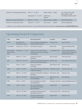 Life 
ESGAR CT-Colonography Workshops April 13 – 15, 2011 
September 14 – 16, 2011 
Dublin, Ireland 
Gothenburg, 
Sweden 
Title Dates Short Description Location Contact 
SOMATOM Sessions · November 2010 · www.siemens.com/healthcare-magazine 79 
RSNA November 28 – 
December 3, 2010 
Annual Meeting of Radiological 
Society of North America 
Chicago, USA www.rsna.org 
Arab Health January 24 – 27, 2011 Arab Health Congress Dubai, UAE www.arabhealthonline. 
com 
International 
Stroke Confer-ence 
February 9 – 11, 2011 Present recent scientific work 
related to stroke and cerebrovas-cular 
disease 
Los Angeles, USA http://strokeconference. 
americanheart.org/portal/ 
strokeconference/sc/ 
ECR March 3 – 7, 2011 European Society of 
Radiology 
Wien, Austria www.myesr.org 
AHA March 22 – 25, 2011 Cardiovascular Epidemiology and 
Prevention Scientific Sessions 
Atlanta, USA www.americanheart.org 
ACC April 3 – 5, 2011 American College of 
Cardiology 
New Orleans, USA www.acc.org 
ITEM April 8 – 10, 2011 International Technical Exhibition 
of Medical Imaging 
Yokohama, Japan www.jira-net.or.jp 
AOCR April 11 – 15, 2011 American Osteopathic College of 
Radiology 
Palm Beach, USA www.aocr.org 
DGK April 27 – 30, 2011 German Cardiac Society 
Annual Meeting 
Mannheim, Ger-many 
www.dgk.org 
DRK June 1 – 4, 2011 German Radiology Congress 
Annual Meeting 
Hamburg, Germany www.roentgenkongress.de 
ASNR June 4 – 9, 2011 49th Annual Meeting of 
the National Society of 
Neuroradiology 
Seattle, USA www.asnr.org 
ISCT June 13 – 16, 2011 International Symposium on 
Multidetector Row CT 
San Francisco, USA www.isct.org 
SCCT July 14 – 16, 2011 Society of Cardiovascular 
Computed Tomography 
Denver, USA www.scct.org 
Upcoming Events & Congresses 
English Prof. Helen Fenlon, MD 
Martina Morrin, MD 
Prof. Mikael Hellström, MD 
Experience Lounge at ECR 2011 March 3 – 7, 2011 Vienna, Austria English Siemens Healthcare 
Hands-on Tutorials at ESC 2011 August 27 – 31, 2011 Paris, France English Siemens Healthcare 
In addition, you can register and fi nd the latest CT courses offered by Siemens Healthcare at www.siemens.com/SOMATOMEducate 
 