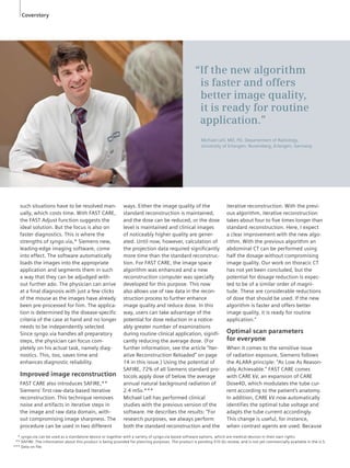 Coverstory 
such situations have to be resolved man-ually, 
which costs time. With FAST CARE, 
the FAST Adjust function suggests the 
ideal solution. But the focus is also on 
faster diagnostics. This is where the 
strengths of syngo.via,* Siemens new, 
leading-edge imaging software, come 
into effect. The software automatically 
loads the images into the appropriate 
application and segments them in such 
a way that they can be adjudged with-out 
further ado. The physician can arrive 
at a final diagnosis with just a few clicks 
of the mouse as the images have already 
been pre-processed for him. The applica-tion 
is determined by the disease-specific 
criteria of the case at hand and no longer 
needs to be independently selected. 
Since syngo.via handles all preparatory 
steps, the physician can focus com-pletely 
on his actual task, namely diag-nostics. 
This, too, saves time and 
enhances diagnostic reliability. 
Improved image reconstruction 
FAST CARE also introduces SAFIRE,** 
Siemens’ first raw-data-based iterative 
reconstruction. This technique removes 
noise and artifacts in iterative steps in 
the image and raw data domain, with-out 
compromising image sharpness. The 
procedure can be used in two different 
ways. Either the image quality of the 
standard reconstruction is maintained, 
and the dose can be reduced, or the dose 
level is maintained and clinical images 
of noticeably higher quality are gener-ated. 
Until now, however, calculation of 
the projection data required significantly 
more time than the standard reconstruc-tion. 
For FAST CARE, the image space 
algorithm was enhanced and a new 
reconstruction computer was specially 
developed for this purpose. This now 
also allows use of raw data in the recon-struction 
process to further enhance 
image quality and reduce dose. In this 
way, users can take advantage of the 
potential for dose reduction in a notice-ably 
greater number of examinations 
during routine clinical application, signifi-cantly 
reducing the average dose. (For 
further information, see the article “Iter-ative 
Reconstruction Reloaded” on page 
14 in this issue.) Using the potential of 
SAFIRE, 72% of all Siemens standard pro-tocols 
apply dose of below the average 
annual natural background radiation of 
2.4 mSv.*** 
Michael Lell has performed clinical 
studies with the previous version of the 
software. He describes the results: “For 
research purposes, we always perform 
both the standard reconstruction and the 
iterative reconstruction. With the previ-ous 
algorithm, iterative reconstruction 
takes about four to five times longer than 
standard reconstruction. Here, I expect 
a clear improvement with the new algo-rithm. 
With the previous algorithm an 
abdominal CT can be performed using 
half the dosage without compromising 
image quality. Our work on thoracic CT 
has not yet been concluded, but the 
potential for dosage reduction is ex pec-ted 
to be of a similar order of magni-tude. 
These are considerable reductions 
of dose that should be used. If the new 
algorithm is faster and offers better 
image quality, it is ready for routine 
application.” 
Optimal scan parameters 
for everyone 
When it comes to the sensitive issue 
of radiation exposure, Siemens follows 
the ALARA principle: “As Low As Reason-ably 
Achievable.” FAST CARE comes 
with CARE kV, an expansion of CARE 
Dose4D, which modulates the tube cur-rent 
according to the patient’s anatomy. 
In addition, CARE kV now automatically 
identifies the optimal tube voltage and 
adapts the tube current accordingly. 
This change is useful, for instance, 
when contrast agents are used. Because 
2 
“If the new algorithm 
is faster and offers 
better image quality, 
it is ready for routine 
application.” 
Michael Lell, MD, PD, Departement of Radiology, 
University of Erlangen- Nuremberg, Erlangen, Germany 
*** syngo.via can be used as a standalone device or together with a variety of syngo.via based software options, which are medical devices in their own rights. 
*** SAFIRE: The information about this product is being provided for planning purposes. The product is pending 510 (k) review, and is not yet commercially available in the U.S. 
*** Data on fi le. 
 