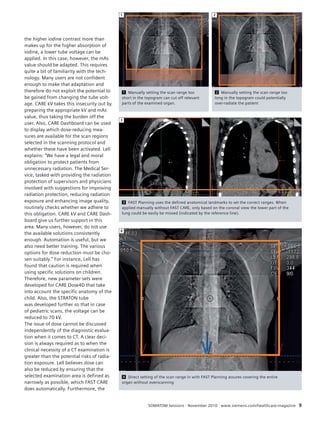 1 Manually setting the scan range too 
short in the topogram can cut off relevant 
parts of the examined organ. 
2 
3 FAST Planning uses the defined anatomical landmarks to set the correct ranges. When 
applied manually without FAST CARE, only based on the coronal view the lower part of the 
lung could be easily be missed (indicated by the reference line). 
4 Direct setting of the scan range in with FAST Planning assures covering the entire 
organ without overscanning 
SOMATOM Sessions · November 2010 · www.siemens.com/healthcare-magazine 9 
the higher iodine contrast more than 
makes up for the higher absorption of 
iodine, a lower tube voltage can be 
applied. In this case, however, the mAs 
value should be adapted. This requires 
quite a bit of familiarity with the tech-nology. 
Many users are not confident 
enough to make that adaptation and 
therefore do not exploit the potential to 
be gained from changing the tube volt-age. 
CARE kV takes this insecurity out by 
preparing the appropriate kV and mAs 
value, thus taking the burden off the 
user. Also, CARE Dashboard can be used 
to display which dose-reducing mea-sures 
are available for the scan regions 
selected in the scanning protocol and 
whether these have been activated. Lell 
explains: “We have a legal and moral 
obligation to protect patients from 
unnecessary radiation. The Medical Ser-vice, 
tasked with providing the radiation 
protection of supervisors and physicians 
involved with suggestions for improving 
radiation protection, reducing radiation 
exposure and enhancing image quality, 
routinely checks whether we adhere to 
this obligation. CARE kV and CARE Dash-board 
give us further support in this 
area. Many users, however, do not use 
the available solutions consistently 
enough. Automation is useful, but we 
also need better training. The various 
options for dose reduction must be cho-sen 
suitably.” For instance, Lell has 
found that caution is required when 
using specific solutions on children. 
Therefore, new parameter sets were 
developed for CARE Dose4D that take 
into account the specific anatomy of the 
child. Also, the STRATON tube 
was developed further so that in case 
of pediatric scans, the voltage can be 
reduced to 70 kV. 
The issue of dose cannot be discussed 
independently of the diagnostic evalua-tion 
when it comes to CT. A clear deci-sion 
is always required as to when the 
clinical necessity of a CT examination is 
greater than the potential risks of radia-tion 
exposure. Lell believes dose can 
also be reduced by ensuring that the 
selected examination area is defined as 
narrowly as possible, which FAST CARE 
does automatically. Furthermore, the 
1 
2 Manually setting the scan range too 
long in the topogram could potentially 
over-radiate the patient 
3 
4 
 