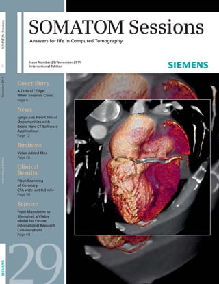 SOMATOM Sessions 
Answers for life in Computed Tomography 
Issue Number 29 / November 2011 
International Edition 
Cover Story 
A Critical “Edge” 
When Seconds Count 
Page 6 
News 
syngo.via: New Clinical 
Opportunities with 
Brand New CT Software 
Applications 
Page 12 
Business 
Value Added Max 
Page 26 
Clinical 
Results 
Flash Scanning 
of Coronary 
CTA with just 0.3 mSv 
Page 38 
Science 
From Mannheim to 
Shanghai: a Viable 
Model for Future 
International Research 
Collaborations 
Page 68 
29 
International Edition November 2011 29 SOMATOM Sessions 
 