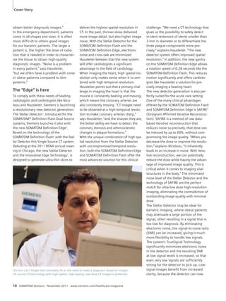 Cover Story 
obtain better diagnostic images.” 
In the emergency department, patients 
come in all shapes and sizes. It is often 
more difficult to obtain good images 
for our bariatric patients. The larger a 
patient is, the higher the dose of radia-tion 
that is needed in order to character-ize 
the tissue to obtain high-quality 
diagnostic images. “Noise is a problem 
in every patient,” says Hausleiter, 
“but we often have a problem with noise 
in obese patients compared to slim 
patients.” 
The “Edge” is here 
To comply with these needs of leading 
radiologists and cardiologists like Nico-laou 
and Hausleiter, Siemens is launching 
a revolutionary new detector generation: 
The Stellar Detector1. Introduced for the 
SOMATOM® Definition Flash Dual Source 
systems, Siemens launches it also with 
the new SOMATOM Definition Edge1. 
Based on the technology of the 
SOMATOM Definition Flash2 with the Stel-lar 
Detector this Single Source CT system. 
Debuting at the 2011 RSNA annual meet-ing 
in Chicago, the new Stellar Detector 
and the innovative Edge Technology1, is 
designed to generate ultra-thin slices to 
deliver the highest spatial resolution in 
CT. In the past, thinner slices delivered 
more image detail, but also higher image 
noise. With the Stellar Detector for the 
SOMATOM Definition Flash and the 
SOMATOM Definition Edge, electronic 
noise and cross-talk are minimized. 
Hausleiter believes that the new system 
will offer cardiologists a significant 
advantage in the field of cardiology. 
When imaging the heart, high spatial res-olution 
only makes sense when it is com-bined 
with high temporal resolution. 
Hausleiter points out that a primary chal-lenge 
in imaging the heart is that the 
muscle is constantly beating and moving, 
which means the coronary arteries are 
also constantly moving. “CT images need 
to be obtained at a high temporal resolu-tion 
to make coronary arteries sharp,” 
says Hausleiter, “and the sharper they are, 
the better ability we have to detect the 
coronary stenosis and atherosclerotic 
changes in plaque formations.” 
With the unique combination of high spa-tial 
resolution from the Stellar Detector 
with uncompromised temporal resolu-tion, 
both the SOMATOM Definition Edge 
and SOMATOM Definition Flash offer the 
most advanced solution for this clinical 
10 SOMATOM Sessions · November 2011 · www.siemens.com/healthcare-magazine 
challenge. “We need a CT technology that 
gives us the possibility to safely detect 
in-stent restenosis of stents smaller than 
3 mm in diameter or to differentiate the 
three plaque-components more pre-cisely,” 
explains Hausleiter. “The new 
detector system offers improved spatial 
resolution.” In addition, the new gantry 
on the SOMATOM Definition Edge allows 
a rotation speed of 0.28 seconds like the 
SOMATOM Definition Flash. This reduces 
motion significantly and offers cardiolo-gists 
like Hausleiter a solution for pre-cisely 
imaging a beating heart. 
The new detector generation is also per-fectly 
suited for the acute care setting. 
One of the many clinical advantages 
offered by the SOMATOM Definition Flash 
and SOMATOM Definition Edge is SAFIRE3 
(Sinogram Affirmed Iterative Reconstruc-tion). 
SAFIRE is a method of raw data-based 
iterative reconstruction that 
reduces noise so precisely, that dose can 
be reduced by up to 60%, without com-promising 
the image quality. “When you 
decrease the dose or improve the resolu-tion,” 
explains Nicolaou, “it inherently 
leads to an increase in noise. With itera-tive 
reconstruction, we can potentially 
reduce the dose while having the advan-tage 
of improved image quality. This is 
critical when it comes to imaging vital 
structures in the body.” The minimized 
noise level of the Stellar Detector and the 
technology of SAFIRE are the perfect 
match for ultra-low dose high resolution 
imaging, eliminating the contradiction of 
outstanding image quality with minimal 
dose. 
The Stellar Detector may be ideal for 
bariatric imaging, where obese patients 
may attenuate a large portion of the 
signal, often resulting in a signal that is 
too low for diagnosis. By eliminating 
electronic noise, the signal-to-noise ratio 
(SNR) can be increased, giving it much 
more flexibility to handle low signals. 
The system’s TrueSignal Technology 
significantly minimizes electronic noise 
in the detector and the resulting SNR 
at low signal levels is increased, so that 
even very low signals are sufficiently 
strong for the detector to pick up. Low-signal 
images benefit from increased 
clarity, because the detector can now 
Doctors can’t forget that ultimately he or she need to make a diagnosis based on images. 
Of course CT technology with high-speed, high-quality, low-dose CT images is preferred. 
 