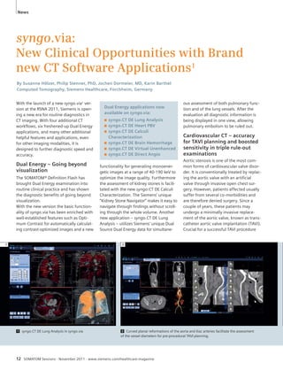 News 
syngo.via: 
New Clinical Opportunities with Brand 
new CT Software Applications1 
By Susanne Hölzer, Philip Stenner, PhD, Jochen Dormeier, MD, Karin Barthel 
Computed Tomography, Siemens Healthcare, Forchheim, Germany 
With the launch of a new syngo.via1 ver-sion 
at the RSNA 2011, Siemens is open-ing 
a new era for routine diagnostics in 
CT imaging. With four additional CT 
workflows, six freshened-up Dual Energy 
applications, and many other additional 
helpful features and applications, even 
for other imaging modalities, it is 
designed to further diagnostic speed and 
accuracy. 
Dual Energy – Going beyond 
visualization 
The SOMATOM® Definition Flash has 
brought Dual Energy examination into 
routine clinical practice and has shown 
the diagnostic benefits of going beyond 
visualization. 
With the new version the basic function-ality 
of syngo.via has been enriched with 
well-established features such as Opti-mum 
Contrast for automatically calculat-ing 
contrast-optimized images and a new 
Dual Energy applications now 
available on syngo.via: 
■ syngo.CT DE Lung Analysis 
■ syngo.CT DE Heart PBV 
■ syngo.CT DE Calculi 
Characterization 
■ syngo.CT DE Brain Hemorrhage 
■ syngo.CT DE Virtual Unenhanced 
■ syngo.CT DE Direct Angio 
functionality for generating monoener-getic 
images at a range of 40-190 keV to 
optimize the image quality. Furthermore 
the assessment of kidney stones is facili-tated 
with the new syngo.CT DE Calculi 
Characterization. The Siemens’ unique 
“Kidney Stone Navigator” makes it easy to 
navigate through findings without scroll-ing 
through the whole volume. Another 
new application – syngo.CT DE Lung 
Analysis – utilizes Siemens’ unique Dual 
Source Dual Energy data for simultane- 
1 2 
12 SOMATOM Sessions · November 2011 · www.siemens.com/healthcare-magazine 
ous assessment of both pulmonary func-tion 
and of the lung vessels. After the 
evaluation all diagnostic information is 
being displayed in one view, allowing 
pulmonary embolism to be ruled out. 
Cardiovascular CT – accuracy 
for TAVI planning and boosted 
sensitivity in triple rule-out 
examinations 
Aortic stenosis is one of the most com-mon 
forms of cardiovascular valve disor-der. 
It is conventionally treated by replac-ing 
the aortic valve with an artifi cial 
valve through invasive open chest sur-gery. 
However, patients affected usually 
suffer from several co-morbidities and 
are therefore denied surgery. Since a 
couple of years, these patients may 
undergo a minimally invasive replace-ment 
of the aortic valve, known as trans-catheter 
aortic valve implantation (TAVI). 
Crucial for a successful TAVI procedure 
1 syngo.CT DE Lung Analysis in syngo.via 2 Curved planar reformations of the aorta and iliac arteries facilitate the assessment 
of the vessel diameters for pre-procedural TAVI planning. 
 