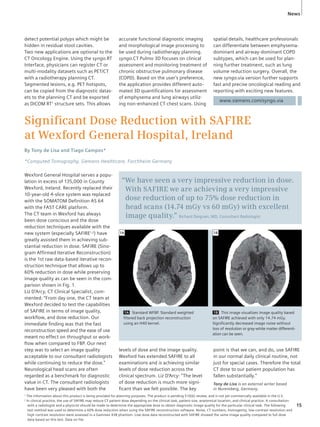 News 
www.siemens.com/syngo.via 
detect potential polyps which might be 
hidden in residual stool cavities. 
Two new applications are optional to the 
CT Oncology Engine. Using the syngo.RT 
Interface, physicians can register CT or 
multi-modality datasets such as PET/CT 
with a radiotherapy planning CT. 
Segmented lesions, e.g. PET hotspots, 
can be copied from the diagnostic datas-ets 
to the planning CT and be exported 
as DICOM RT1 structure sets. This allows 
accurate functional diagnostic imaging 
and morphological image processing to 
be used during radiotherapy planning. 
syngo.CT Pulmo 3D focuses on clinical 
assessment and monitoring treatment of 
chronic obstructive pulmonary disease 
(COPD). Based on the user’s preference, 
the application provides different auto-mated 
3D quantifi cations for assessment 
of emphysema and lung airways utiliz-ing 
non-enhanced CT chest scans. Using 
Signifi cant Dose Reduction with SAFIRE 
at Wexford General Hospital, Ireland 
By Tony de Lisa and Tiago Campos* 
*Computed Tomography, Siemens Healthcare, Forchheim Germany 
Wexford General Hospital serves a popu-lation 
in excess of 135,000 in County 
Wexford, Ireland. Recently replaced their 
10-year-old 4-slice system was replaced 
with the SOMATOM Defi nition AS 64 
with the FAST CARE platform. 
The CT team in Wexford has always 
been dose conscious and the dose 
reduction techniques available with the 
new system (especially SAFIRE1,2) have 
greatly assisted them in achieving sub-stantial 
reduction in dose. SAFIRE (Sino-gram 
Affi rmed Iterative Reconstruction) 
is the 1st raw data-based iterative recon-struction 
technique that allows up to 
60% reduction in dose while preserving 
image quality as can be seen in the com-parison 
shown in Fig. 1. 
Liz D’Arcy, CT Clinical Specialist, com-mented: 
“From day one, the CT team at 
Wexford decided to test the capabilities 
of SAFIRE in terms of image quality, 
workfl ow, and dose reduction. Our 
immediate fi nding was that the fast 
reconstruction speed and the ease of use 
meant no effect on throughput or work-fl 
ow when compared to FBP. Our next 
step was to select an image quality 
acceptable to our consultant radiologists 
while continuing to reduce the dose.” 
Neurological head scans are often 
regarded as a benchmark for diagnostic 
value in CT. The consultant radiologists 
have been very pleased with both the 
“We have seen a very impressive reduction in dose. 
With SAFIRE we are achieving a very impressive 
dose reduction of up to 75% dose reduction in 
head scans (14.74 mGy vs 60 mGy) with excellent 
image quality.” Richard Deignan, MD, Consultant Radiologist 
1A Standard WFBP. Standard weighted 
filtered back projection reconstruction 
using an H40 kernel. 
1B This image visualizes image quality based 
on SAFIRE achieved with only 14.74 mGy. 
Significantly decreased image noise without 
loss of resolution or gray-white matter differenti-ation 
can be seen. 
1A 1B 
levels of dose and the image quality. 
Wexford has extended SAFIRE to all 
examinations and is achieving similar 
levels of dose reduction across the 
clinical spectrum. Liz D’Arcy: “The level 
of dose reduction is much more signi-ficant 
than we felt possible. The key 
spatial details, healthcare professionals 
can differentiate between emphysema-dominant 
and airway-dominant COPD 
subtypes, which can be used for plan-ning 
further treatment, such as lung 
volume reduction surgery. Overall, the 
new syngo.via version further supports 
fast and precise oncological reading and 
reporting with exciting new features. 
point is that we can, and do, use SAFIRE 
in our normal daily clinical routine, not 
just for special cases. Therefore the total 
CT dose to our patient population has 
fallen substantially.” 
Tony de Lisa is an external writer based 
in Nuremberg, Germany. 
1 The information about this product is being provided for planning purposes. The product is pending 510(k) review, and is not yet commercially available in the U.S. 
2 In clinical practice, the use of SAFIRE may reduce CT patient dose depending on the clinical task, patient size, anatomical location, and clinical practice. A consultation-with 
a radiologist and a physicist should be made to determine the appropriate dose to obtain diagnostic image quality for the particular clinical task. The following 
test method was used to determine a 60% dose reduction when using the SAFIRE reconstruction software. Noise, CT numbers, homogenity, low-contrast resolution and 
high contrast resolution were assessed in a Gammex 438 phantom. Low dose data reconstructed with SAFIRE showed the same image quality compared to full dose 
data based on this test. Data on file. 
15 
 