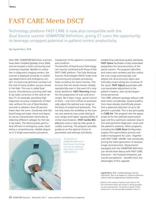 News 
FAST CARE Meets DSCT 
Technology platform FAST CARE is now also compatible with the 
Dual Source scanner SOMATOM Defi nition, giving CT users the opportunity 
to leverage untapped potential in patient-centric productivity. 
By Ingrid Horn, PhD 
Over 5001 SOMATOM Definition scanners 
have been installed globally since 2006, 
and are located in both community and 
university hospitals. Besides its utiliza-tion 
in diagnostic imaging centers, the 
scanner is deployed primarily in cardiol-ogy 
departments and emergency cen-ters. 
A convincing technical concept is at 
the root of many modern success stories 
in the field. This one is called Dual 
Source. Simultaneous scanning with two 
X-ray tubes convinces in the case of car-diac 
CT, for example, providing high 
diagnostic accuracy irrespective of heart 
rate, without the use of beta blockers 
and with a radiation dose 50 percent 
lower than the norm. Combined with the 
Dual Energy principle, tissue and depos-its 
can be characterized chemically by 
selecting different voltages for the two 
X-ray tubes. The device proves particu-larly 
efficient in emergency cases, facili-tating 
a comprehensive, reliable diagno-sis 
in a single examination procedure, 
irrespective of the patient’s constitution 
and condition. 
The benefits of Dual Source Technology 
can now be combined with those of the 
FAST CARE platform. The Fully Assisting 
Scanner Technologies (FAST) make time-consuming 
and complex procedures 
faster as well as far more intuitive. This 
ensures that the results remain reliably 
reproducible even in the event of a rota-tional 
workforce. FAST Planning simpli-fies 
the preparation of scan and recon 
ranges. Be it heart, lungs, spinal column 
or brain – one click suffices to automati-cally 
adjust the optimal scan range on 
the basis of anatomical landmarks. This 
not only eases the workflow at the scan-ner, 
but prevents inaccurate setting of 
scan ranges and higher reproducibility of 
similar examinations. FAST Cardio Wiz-ard 
gives users a step-by-step guide to 
cardiac scanning. The program provides 
guidance on the optimal choice of 
parameters and settings and allows 
22 SOMATOM Sessions · November 2011 · www.siemens.com/healthcare-magazine 
establishing individual quality standards. 
FAST Spine facilitates a fully automated 
preparation for reconstructions of the 
spinal column. The program identifies 
and marks each vertebra and disc within 
the scan range automatically, and 
alignes the reconstruction layers ana-tomically 
correct along the curvature of 
the spine. FAST Adjust guarantees safe 
scan parameter adjustment to the 
patient’s habitus, even by less experi-enced 
personnel. 
The CARE software package reduces radi-ation 
dose considerably. Several publica-tions 
have already scientifically proven 
that a potential reduction of up to 50 
percent is possible. This is due principally 
to CARE kV. The program sets the appro-priate 
kV for the selected examination 
type and thus optimizes radiation dose in 
line with pertinent diagnostic issues and 
the patient’s anatomy. Other programs, 
including the CARE Dose Configurator, 
support this optimization process and 
make it transparent for users. Together 
with FAST CARE. SAFIRE2 was introduced, 
joining the latest generation of iterative 
image reconstruction. Departments 
equipped with the SOMATOM Definition 
can retrofit their device with FAST CARE. 
Everyone – the hospital enterprise, per-sonnel 
and patients – benefits from the 
advantages of this upgrade. 
Ingrid Horn, PhD, studied biology and bio-chemistry. 
She is an expert in science communi-cations 
and an experienced medical writer. 
The benefits of 
SOMATOM Definition's 
Dual Source Technology 
can now be combined 
with those of the FAST 
CARE platform. 
1 Based on the number of systems sold. Data on file. 
2 The information about this product is being provided 
for planning purposes. The product requires 510(k) 
review and is not commercially available in the U.S. 
 
