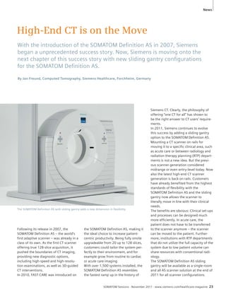 News 
High-End CT is on the Move 
With the introduction of the SOMATOM Defi nition AS in 2007, Siemens 
began a unprecedented success story. Now, Siemens is moving onto the 
next chapter of this success story with new sliding gantry confi gurations 
for the SOMATOM Defi nition AS. 
By Jan Freund, Computed Tomography, Siemens Healthcare, Forchheim, Germany 
SOMATOM Sessions · November 2011 · www.siemens.com/healthcare-magazine 23 
Following its release in 2007, the 
SOMATOM Definition AS – the world’s 
first adaptive scanner – was already in a 
class of its own. As the first CT scanner 
offering true 128-slice acquisition, it 
pushed the boundaries of CT imaging, 
providing new diagnostic options, 
including high-speed and high-resolu-tion 
examinations, as well as 3D-guided 
CT interventions. 
In 2010, FAST CARE was introduced on 
the SOMATOM Definition AS, making it 
the ideal choice to increase patient-centric 
productivity. Being fully onsite 
upgradeable from 20 up to 128 slices, 
customers could tailor the system per-fectly 
to their environment, and for 
example grow from routine to cardiac 
or acute care imaging. 
With over 1,500 systems installed, the 
SOMATOM Definition AS resembles 
the fastest ramp up in the history of 
Siemens CT. Clearly, the philosophy of 
offering “one CT for all” has shown to 
be the right answer to CT users’ require-ments. 
In 2011, Siemens continues to evolve 
this success by adding a sliding gantry 
option to the SOMATOM Definition AS. 
Mounting a CT scanner on rails for 
moving it to a specific clinical area, such 
as acute care or between radiology and 
radiation therapy planning (RTP) depart-ments 
is not a new idea. But the previ-ous 
scanner generation considered 
midrange or even entry-level today. Now 
also the latest high-end CT scanner 
generation is back on rails. Customers 
have already benefited from the highest 
standards of flexibility with the 
SOMATOM Definition AS and the sliding 
gantry now allows the scanner to 
literally move in line with their clinical 
needs. 
The benefits are obvious: Clinical set-ups 
and processes can be designed much 
more efficiently. In acute care, the 
patient does not have to be transferred 
to the scanner anymore – the scanner 
can be moved to the patient. Further-more, 
institutions with RTP departments 
that do not utilize the full capacity of the 
system due to low patient volume can 
share resources with conventional radi-ology. 
The SOMATOM Definition AS sliding 
gantry will be available as a single-room 
and all AS scanner solution at the end of 
2011 for all scanner configurations. 
The SOMATOM Definition AS with sliding gantry adds a new dimension in flexibility. 
 