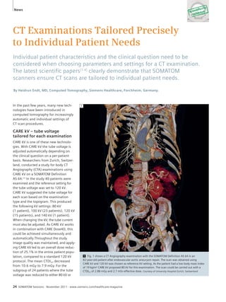 News 
CT Examinations Tailored Precisely 
to Individual Patient Needs 
Individual patient characteristics and the clinical question need to be 
considered when choosing parameters and settings for a CT examination. 
The latest scientifi c papers[1-4] clearly demonstrate that SOMATOM 
scanners ensure CT scans are tailored to individual patient needs. 
By Heidrun Endt, MD, Computed Tomography, Siemens Healthcare, Forchheim, Germany. 
In the past few years, many new tech-nologies 
have been introduced in 
computed tomography for increasingly 
automatic and individual settings of 
CT scan procedures. 
CARE kV – tube voltage 
tailored for each examination 
CARE kV is one of these new technolo-gies. 
With CARE kV the tube voltage is 
adjusted automatically depending on 
the clinical question on a per-patient 
basis. Researchers from Zurich, Switzer-land, 
conducted a study for body CT 
Angiography (CTA) examinations using 
CARE kV on a SOMATOM Definition 
AS 64.[1] In the study 40 patients were 
examined and the reference setting for 
the tube voltage was set to 120 kV. 
CARE kV suggested the tube voltage for 
each scan based on the examination 
type and the topogram. This produced 
the following kV settings: 80 kV 
(1 patient), 100 kV (23 patients), 120 kV 
(15 patients), and 140 kV (1 patient). 
When changing the kV, the tube current 
must also be adjusted. As CARE kV works 
in combination with CARE Dose4D, this 
could be achieved simultaneously and 
automatically.Throughout the study 
image quality was maintained, and apply-ing 
CARE kV led to an overall dose reduc-tion 
of 25.1% in the entire patient popu-lation, 
compared to a standard 120 kV 
protocol. The mean CTDIvol decreased 
from 10.6 mGy to 7.9 mGy. For the 
subgroup of 24 patients where the tube 
voltage was reduced to either 80 kV or 
1 Fig. 1 shows a CT Angiography examination with the SOMATOM Definition AS 64 in an 
82-year-old patient after endovascular aortic aneurysm repair. The scan was obtained using 
CARE kV and 120 kV was chosen as reference kV setting. As the patient had a low body mass index 
of 19 kg/m² CARE kV proposed 80 kV for this examination. The scan could be carried out with a 
CTDIvol of 2.88 mGy and 2.7 mSv effective dose. Courtesy of University Hospital Zurich, Switzerland 
1 
24 SOMATOM Sessions · November 2011 · www.siemens.com/healthcare-magazine 
 