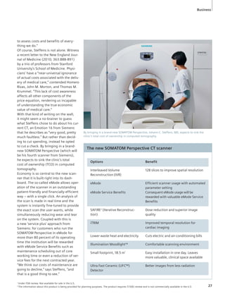 Business 
to assess costs and benefits of every-thing 
we do.” 
Of course, Steffens is not alone. Witness 
a recent letter to the New England Jour-nal 
of Medicine (2010; 363:888-891) 
by a trio of professors from Stanford 
University’s School of Medicine. Physi-cians’ 
have a “near-universal ignorance 
of actual costs associated with the deliv-ery 
of medical care,” contended Homero 
Rivas, John M. Morton, and Thomas M. 
Krummel. “This lack of cost awareness 
affects all other components of the 
price equation, rendering us incapable 
of understanding the true economic 
value of medical care.” 
With that kind of writing on the wall, 
it might seem a no-brainer to guess 
what Steffens chose to do about his cur-rent 
CT, an Emotion 16 from Siemens 
that he describes as “very good, pretty 
much faultless.” But rather than decid-ing 
to cut spending, instead he opted 
to cut a check. By bringing in a brand-new 
SOMATOM Perspective (which will 
be his fourth scanner from Siemens), 
he expects to sink the clinic’s total 
cost of ownership (TCO) in computed 
tomography. 
Economy is so central to the new scan-ner 
that it is built right into its dash-board. 
The so-called eMode allows oper-ation 
of the scanner in an outstanding 
patient-friendly and financially-efficient 
way – with a single click. An analysis of 
the scan is made in real time and the 
system is instantly fine-tuned to provide 
the exact scan the user wants, while 
simultaneously reducing wear and tear 
on the system. Coupled with this is 
a new ‘service plus’ approach from 
Siemens: for customers who run the 
SOMATOM Perspective in eMode for 
more than 80 percent of its operating 
time the institution will be rewarded 
with eMode Service Benefits such as 
maintenance scheduling out of core 
working time or even a reduction of ser-vice 
fees for the next contracted year. 
“We think our costs of maintenance are 
going to decline,” says Steffens, “and 
that is a good thing to see.” 
By bringing in a brand-new SOMATOM Perspective, Johann-C. Steffens, MD, expects to sink the 
clinic’s total cost of ownership in computed tomography. 
The new SOMATOM Perspective CT scanner 
Options Benefit 
Interleaved Volume 
Reconstruction (IVR) 
128 slices to improve spatial resolution 
eMode 
eMode Service Benefits 
Efficient scanner usage with automated 
parameter setting 
Consequent eMode usage will be 
rewarded with valuable eMode Service 
Benefits 
SAFIRE2 (Iterative Reconstruc-tion) 
Dose reduction and superior image 
quality 
iTRIM Improved temporal resolution for 
cardiac imaging 
Lower waste heat and electricity Cuts electric and air-conditioning bills 
Illumination MoodlightTM Comfortable scanning environment 
Small footprint, 18.5 m2 Easy installation in one day. Leaves 
more valuable, clinical space available 
Ultra Fast Ceramic (UFC™) 
Detector 
Better images from less radiation 
1 Under FDA review. Not available for sale in the U.S. 
2 The information about this product is being provided for planning purposes. The product requires 510(k) review and is not commercially available in the U.S. 27 
 