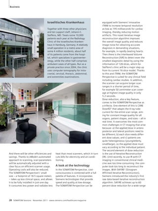 Business 
Israelitisches Krankenhaus 
Together with three other physicians 
and ten support staff, Johann-C. 
Steffens, MD. Treats some 10,000 
patients each year at the Radiology 
Clinic of the Israelitsches Kranken-haus 
small operation in a metro area of 
some 4 million residents, about half 
of its patients come from the hospi-tal, 
which specializes in gastroenter-ology, 
ambulant cases of all types. Run as a 
private practice since 2004, the clinic 
uses computer tomography for intra-cranial, 
and extremities examinations. 
And there will be other efficiencies and 
savings. Thanks to eMode's automated 
approach to scanning, scan parameters 
will be automatically adjusted with a 
clear focus on efficient scanner usage. 
Operating costs will also be reduced. 
The SOMATOM Perspective’s1 small 
size – a footprint of 18.5 square meters 
– takes up less clinical space, and allows 
it to be fully installed in just one day. 
It consumes less power and radiates less 
in Hamburg, Germany. A relatively 
while the other half comprises 
cervical, thoracic, abdominal, 
heat than most scanners, which in turn 
cuts bills for electricity and air-condi-tioning. 
A look at the technology 
In the SOMATOM Perspective, cost-consciousness 
is combined with a full 
palette of features. It incorporates 
Siemens technologies that provide 
speed and quality at low-dosage. 
The SOMATOM Perspective can be 
28 SOMATOM Sessions · November 2011 · www.siemens.com/healthcare-magazine 
equipped with Siemens’ innovative 
iTRIM to increase temporal resolution 
as low as 195 milliseconds for cardiac 
imaging, thereby reducing motion 
artifacts. This novel iterative image 
reconstruction algorithm improves 
the overall image quality and reduces 
image noise for obtaining accurate 
diagnosis in demanding situations, 
for example, in rapidly beating hearts. 
Then there is the Interleaved Volume 
Reconstruction (IVR) to detect even the 
smallest diagnostic detail by using the 
information of 128 slices, which for 
Steffens’s clinic will be a major step up 
from its current 16-slice model. Thanks 
to this and iTRIM, the SOMATOM 
Perspective is suited for any clinical field 
including cardiac studies. In addition, 
the scanner can acquire longer scan 
ranges in a shorter period of time, 
for example 50 centimeter scan cover-age 
at highest image quality in only 
5.2 seconds. 
Dose reduction, also a key feature, 
comes to the SOMATOM Perspective as 
a trifecta. One element of this is CARE 
Dose4D™ that adapts the X-ray tube 
current for the entire scan range, aim-ing 
for constant image quality for all 
organs, patient shapes, and sizes – all in 
real time. It overcomes the most com-mon 
challenges in CT imaging that arise 
because: a) the applied dose in antero 
posterior and lateral positions need to 
be different; b) each slice needs differ-ent 
dose values; and c) patients are 
quite heterogeneous (young/elderly, 
small/large), so the applied dose must 
vary according to the individual patient. 
The second element of dose reduction 
is the use of Iterative Reconstruction 
(IR). Until recently, to use IR with CT 
imaging in conventional clinical medi-cine 
was too time-consuming: the com-puter 
took too long to reconstruct the 
images. With SAFIRE2 (Sinogram 
Affirmed Iterative Reconstruction), 
Siemens introduced the industry’s first 
raw data-based iterative reconstruction 
algorithm. SAFIRE achieves up to 60 
percent dose reduction for a wide range 
 