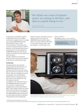 Business 
“We think our costs of mainte-nance 
are going to decline, and 
that is a good thing to see.” 
Johann-C. Steffens, MD, 
Radiology Clinic of Israelitisches Krankenhaus, Hamburg, Germany 
www.siemens.com/ 
SOMATOM-Perspective 
SOMATOM Sessions · November 2011 · www.siemens.com/healthcare-magazine 29 
of applications and delivers superior 
image quality. Due to an excellent 
reconstruction speed of up to 15 images 
per second, SOMATOM Perspective 
allows SAFIRE in daily routine. 
The third element in dose-reduction 
comes from Ultra Fast Ceramic (UFC™) 
Detectors, which already have become 
a key feature in CTs that predate the 
SOMATOM Perspective. UFCs ensure 
smaller X-ray doses and still radiate with 
high luminance. 
So they outperform conventional 
detectors, which require more radiation 
to generate an equal-quality image. 
Inside job 
Alongside features that optimize 
cost and maximize performance, the 
SOMATOM Perspective also has a 
perspective for those who use it every 
day, the operators and patients. For the 
former, ‘ease your workday’ accessories 
are standard, such as FAST Adjust, 
Workstream 4D, a storage box and a 
fast reconstruction speed with up to 
20 images per second. 
For patients – the ultimate end-users – 
the SOMATOM Perspective provides 
more comfort. Its gantry can be 
equipped with an Illumination Mood-lightTM, 
which helps to banish the sterile, 
clinical look and feel of most examina-tion 
rooms. Beyond that, says Steffens, 
the SOMATOM Perspective’s speed and 
accuracy makes life easier for patients. 
“They spend less time holding their 
breath,” he notes, “and fewer scans are 
required.” All in all, he says, the 
SOMATOM Perspective adds serious 
value to his clinic’s offering. “We’ll offer 
CT scans that are faster, better, with 
less radiation – and not least, more 
patient comfort.” 
Eric Johnson, based in Zurich, Switzerland, 
writes about technology, science, and business. 
The SOMATOM Perspective can acquire longer scan ranges in a shorter period of time, for example 
50 centimeter scan coverage at highest image quality in only 5.2 seconds. 
1 Under FDA review. Not available for sale in the U.S. 
2 The information about this product is being provided for planning purposes. The product requires 510(k) review and is not commercially available in the U.S.. 
 