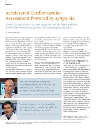 Accelerated Cardiovascular 
Assessment Powered by syngo.via 
SOMATOM Defi nition Flash and syngo.via1 ensure fast workfl ows 
and effi cient image management for cardiovascular reading. 
By Ruth Wissler, MD 
Specialists at the Cardiology Department 
of Aarhus University Hospital, Skejby, 
Denmark and the Department of Radiol-ogy, 
University of Brescia, Italy, appreci-ate 
the user-friendly and efficient read-ing 
system in their daily cardiac imaging 
and therapy routines. The Cardiology 
Department at Aarhus University Hospi-tal 
has seven angio suites and performs 
between 2,500 and 3,000 cardiovascular 
readings per year with the SOMATOM 
Definition Flash. A five-license configura-tion 
allows simultaneous access to 
syngo.via in the scanner and the PACS 
reading room for streamlined cardiovas-cular 
evaluations. 
With a three-license syngo.via configura-tion 
and the SOMATOM Definition Flash, 
the Department of Radiology at the Uni-versity 
of Brescia performs at least 20 to 
25 vascular, coronary and oncological 
scans per day. 
With accelerated automated pre-process-ing, 
syngo.via reduces the time needed 
for full cardiac assessment or aortic 
stent planning. As soon as a cardiac case 
is opened, automatically pre-processed 
images are displayed, and the coronary 
vessels, the functional parameters, and 
the prepared calcium score can be evalu-ated 
immediately. 
Robust functional assessment 
Morten Bøttcher, MD, PhD, (Cardiology 
Department at Aarhus University Hospi-tal), 
particularly appreciates the quick 
overall cardiac assessment, the accurate 
detection of ventricular borders, and the 
Business 
precise visualization and rapid quantifi-cation 
of calcified coronary lesions. “For 
functional imaging the important thing 
is to detect the (ventricular) borders. 
And syngo.via does that really well,” 
says Bøttcher. 
The combination of SOMATOM CT’s 
MinDose functionality and the syngo.CT 
Cardiac Function represent a highly dose-saving 
symbiosis for assessing complete 
global and local cardiac function. 
Fast planning and placement 
of aortic prosthesis 
“With syngo.via, aortic stent planning is 
a matter of seconds,“ says Roberto 
Maroldi, MD, Head of the Department of 
Radiology at the University of Brescia. 
The automatic pre-processing features 
remove table and rib cage and thus 
ensure that the case is ready for review 
when opened. The automatic segmenta-tion, 
labeling, and calculation of curved 
planar reformatted images2 of the aorta, 
runoffs and renal arteries help to imme-diately 
assess the status of the general 
vessels. The stent planning template 
guides the user through all measure-ments 
necessary for planning of Abdom-inal 
Aortic Aneurism (AAA) stents. 
The specialists’ experience with the 
SOMATOM Definition Flash scanner and 
syngo.via at Aarhus University Hospital 
Skejby, Denmark and the Department of 
Radiology, University of Brescia, Italy 
confirm the unique symbiosis of scanner 
and software in modern diagnostic 
imaging and therapy. 
“For functional imaging the 
important thing is to detect the 
(ventricular) borders. And 
syngo.via does that really well.” 
Morten Bøttcher, MD, PhD, Aarhus University Hospital, Skejby, Denmark 
“syngo.via is an excellent tool for 
planning placement of prosthesis 
for abdominal aneurysms.” 
Roberto Maroldi, MD, Dept. of Radiology, University of Brescia, Italy 
Ruth Wissler, MD, studied veterinary and 
human medicine. She is an expert in science 
communications and medical writing. 
1 syngo.via can be used as a stand-alone device or together with a variety of syngo.via-based software options, which are medical devices in their own rights. 
2 Available with syngo.CT Vascular Analysis – Autotracer 
 