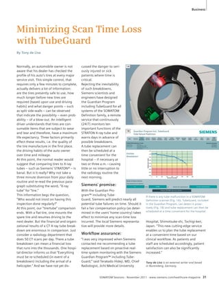 Minimizing Scan Time Loss 
with TubeGuard 
cussed the danger to seri-ously 
injured or sick 
patients where time is 
critical. 
Rejecting the inevitability 
of such breakdowns, 
Siemens scientists and 
engineers have designed 
the Guardian Program 
including TubeGuard for all 
systems of the SOMATOM 
Definition family, a remote 
service that continuously 
(24/7) monitors ten 
important functions of the 
STRATON X-ray tube and 
warns days in advance of 
possible breakdowns. 
A tube replacement can 
then be scheduled at a 
time convenient for the 
hospital – if necessary at 
two or three a.m. – causing 
little or no interruption to 
the radiology routine the 
next morning. 
Siemens’ promise: 
With the Guardian Pro-gram 
™ including Tube- 
Guard, Siemens will predict nearly all 
potential tube failures on time. Should it 
fail a fair compensation policy (as deter-mined 
in the users’ home country) takes 
effect to minimize any scan-time loss 
incurred. The local Siemens representa-tive 
will provide more details. 
Workfl ow assurance: 
“I was very impressed when Siemens 
contacted me recommending a tube 
replacement based on proactive real-time 
system monitoring with the Siemens 
Guardian Program™ including Tube- 
Guard,” said Terakado Hideji, MD, Chief 
Radiologist, Jichi Medical University 
By Tony de Lisa 
Business 
If there is any tube malfunction in a SOMATOM 
Definition scanner (Fig. 1A), TubeGuard, included 
in the Guardian Program, can detect it proac-tively 
(Fig. 1B) and tube replacement can then be 
scheduled at a time convenient for the hospital. 
SOMATOM Sessions · November 2011 · www.siemens.com/healthcare-magazine 31 
Normally, an automobile owner is not 
aware that his dealer has checked the 
profile of his auto’s tires at every major 
service visit. This simple control, that 
requires only a few minutes to complete, 
actually delivers a lot of information: 
are the tires presently safe to use, how 
much longer before new tires are 
required (based upon use and driving 
habits) and what danger points – such 
as split side-walls – can be observed 
that indicate the possibility – even prob-ability 
– of a blow-out. An intelligent 
driver understands that tires are con-sumable 
items that are subject to wear 
and tear and therefore, have a maximum 
life expectancy. Three factors primarily 
effect these results, i.e. the quality of 
the tire manufacture in the first place. 
the driving habits of the auto owner 
over time and mileage. 
At this point, the normal reader would 
suggest that comparing tires to X-ray 
tubes – such as Siemens’ STRATON® – is 
banal. But is it really? Why not take a 
three minute diversion from your daily 
routine and re-read the previous para-graph 
substituting the word, “X-ray 
tube” for “tire.” 
This information begs the question, 
“Who would not insist on having this 
inspection done regularly?” 
At this point, our “tire/tube” comparison 
ends. With a flat tire, one mounts the 
spare tire and resumes driving to the 
next dealer. But the financial and organi-zational 
results of a CT X-ray tube break-down 
are enormous in comparison. Just 
consider a radiology department that 
does 50 CT scans per day. There a tube 
breakdown can mean a financial loss 
that runs into the thousands. One hospi-tal 
director informs us that “Everything 
must be re-scheduled (in event of a 
breakdown) including the arrival of a 
helicopter.” And we have not yet dis- 
Hospital, Shimotsuke-shi, Tochigi-ken, 
Japan. “This new cutting-edge service 
enables us to plan the tube replacement 
at a convenient time based on our 
clinical workflow. As patients and 
staff are scheduled accordingly, patient 
satisfaction can also be significantly 
increased.” 
1B 
Tony de Lisa is an external writer and based 
in Nuremberg, Germany. 
1A 
 