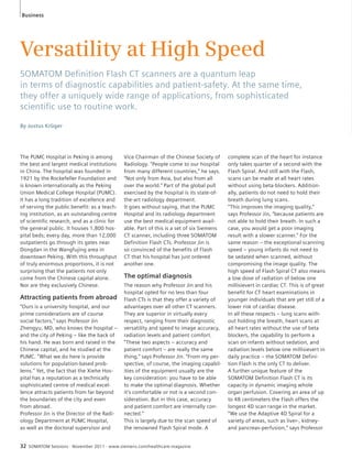 Business 
Versatility at High Speed 
SOMATOM Defi nition Flash CT scanners are a quantum leap 
in terms of diagnostic capabilities and patient-safety. At the same time, 
they offer a uniquely wide range of applications, from sophisticated 
scientifi c use to routine work. 
By Justus Krüger 
The PUMC Hospital in Peking is among 
the best and largest medical institutions 
in China. The hospital was founded in 
1921 by the Rockefeller Foundation and 
is known internationally as the Peking 
Union Medical College Hospital (PUMC). 
It has a long tradition of excellence and 
of serving the public benefit: as a teach-ing 
institution, as an outstanding centre 
of scientific research, and as a clinic for 
the general public. It houses 1,800 hos-pital 
beds; every day, more than 12,000 
outpatients go through its gates near 
Dongdan in the Wangfujing area in 
downtown Peking. With this throughput 
of truly enormous proportions, it is not 
surprising that the patients not only 
come from the Chinese capital alone. 
Nor are they exclusively Chinese. 
Attracting patients from abroad 
“Ours is a university hospital, and our 
prime considerations are of course 
social factors,” says Professor Jin 
Zhengyu, MD, who knows the hospital – 
and the city of Peking – like the back of 
his hand. He was born and raised in the 
Chinese capital, and he studied at the 
PUMC. “What we do here is provide 
solutions for population-based prob-lems.” 
Yet, the fact that the Xiehe Hos-pital 
has a reputation as a technically 
sophisticated centre of medical excel-lence 
attracts patients from far beyond 
the boundaries of the city and even 
from abroad. 
Professor Jin is the Director of the Radi-ology 
Department at PUMC Hospital, 
as well as the doctoral supervisor and 
32 SOMATOM Sessions · November 2011 · www.siemens.com/healthcare-magazine 
complete scan of the heart for instance 
only takes quarter of a second with the 
Flash Spiral. And still with the Flash, 
scans can be made at all heart rates 
without using beta-blockers. Addition-ally, 
patients do not need to hold their 
breath during lung scans. 
“This improves the imaging quality,” 
says Professor Jin, “because patients are 
not able to hold their breath. In such a 
case, you would get a poor imaging 
result with a slower scanner.” For the 
same reason – the exceptional scanning 
speed – young infants do not need to 
be sedated when scanned, without 
compromising the image quality. The 
high speed of Flash Spiral CT also means 
a low dose of radiation of below one 
millisievert in cardiac CT. This is of great 
benefit for CT heart examinations in 
younger individuals that are yet still of a 
lower risk of cardiac disease. 
In all these respects – lung scans with-out 
holding the breath, heart scans at 
all heart rates without the use of beta 
blockers, the capability to perform a 
scan on infants without sedation, and 
radiation levels below one millisievert in 
daily practice – the SOMATOM Defini-tion 
Flash is the only CT to deliver. 
A further unique feature of the 
SOMATOM Definition Flash CT is its 
capacity in dynamic imaging whole 
organ perfusion. Covering an area of up 
to 48 centimeters the Flash offers the 
longest 4D scan range in the market. 
“We use the Adaptive 4D Spiral for a 
variety of areas, such as liver-, kidney-and 
pancreas-perfusion,” says Professor 
Vice Chairman of the Chinese Society of 
Radiology. “People come to our hospital 
from many different countries,” he says. 
“Not only from Asia, but also from all 
over the world.” Part of the global pull 
exercised by the hospital is its state-of-the- 
art radiology department. 
It goes without saying, that the PUMC 
Hospital and its radiology department 
use the best medical equipment avail-able. 
Part of this is a set of six Siemens 
CT scanner, including three SOMATOM 
Definition Flash CTs. Professor Jin is 
so convinced of the benefits of Flash 
CT that his hospital has just ordered 
another one. 
The optimal diagnosis 
The reason why Professor Jin and his 
hospital opted for no less than four 
Flash CTs is that they offer a variety of 
advantages over all other CT scanners. 
They are superior in virtually every 
respect, ranging from their diagnostic 
versatility and speed to image accuracy, 
radiation levels and patient comfort. 
“These two aspects – accuracy and 
patient comfort – are really the same 
thing,” says Professor Jin. “From my per-spective, 
of course, the imaging capabil-ities 
of the equipment usually are the 
key consideration: you have to be able 
to make the optimal diagnosis. Whether 
it’s comfortable or not is a second con-sideration. 
But in this case, accuracy 
and patient comfort are internally con-nected.” 
This is largely due to the scan speed of 
the renowned Flash Spiral mode. A 
 