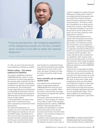 Business 
“From my perspective, the imaging capabilities 
of the equipment usually are the key consider-ation: 
you have to be able to make the optimal 
Professor Jin Zhengyu, MD, Peking Union Medical College Hospital, Peking, China 
pare the dose of a single Dual Energy 
scan with that emitted by two separate 
Single Source CT scans. And in such 
cases, we remain far below the radia-tion 
dose produced by single-energy 
scanners.” 
From scientifi c use to medical 
routine work 
Low radiation dose combined with 
superior image quality make the 
SOMATOM Definition Flash the most 
versatile CT scanner available. “What 
this means is that we have more diag-nostic 
tools at our disposal than before,” 
says Professor Jin. 
The result is above all a benefit for the 
patient. CT neuro imaging, for instance, 
is very often a matter of life-and-death 
therapeutic decision-making. SOMATOM 
Definition Flash provides tools and 
workflows that help deliver a complete 
and accurate status of the vascular 
structures and the brain tissue for these 
patients – from scanning to diagnosis in 
less than ten minutes. 
In addition, Flash substantially reduces 
the necessity for invasive diagnoses. 
The diagnosis of gout is such a case, as 
is Flash’s capability to visualize chemical 
differences in kidney stones. Flash CT 
can reliably identify those patients who 
can benefit from medical treatment 
alone and avoid unnecessary interven-tional 
procedures. “This was an impor-tant 
consideration for us when we pur-chased 
Flash scanners,” says Professor 
Jin. “Although ultimately it is up to the 
doctor how to use the tools at his dis-posal. 
You can come up with far more 
applications in practice.” 
It is precisely these benefits for the 
patient which bring about economical 
advantages for hospitals and radiolo-gists 
as well. This is because unneces-sary 
interventions can be singled out 
and avoided – and because the diagnos-tic 
superiority and financial efficiency of 
Flash CT are a powerful argument both 
for patients and for allocators. This 
means that due to their unrivaled clini-cal 
capabilities, Flash scanners make 
sense economically as well. So much so 
that institutions with a large throughput 
of patients such as the Xiehe Hospital in 
Peking are opting for several SOMATOM 
Definition Flash. 
Thanks to this incomparable versatility, 
Professor Jin is convinced that the Flash 
is the best routine scanner available. At 
the same time, Flash scanners are at the 
top of the pack when it comes to scien-tific 
work, as they cover a wider range 
of applications than any other device. 
This makes them superior to other Dual 
Energy devices, as well as to conven-tional 
single source high-end scanners, 
both for everyday radiological work and 
for more sophisticated usage. “This is 
really suitable for an extraordinarily 
wide range of applications,” says Profes-sor 
Jin. 
SOMATOM Sessions · November 2011 · www.siemens.com/healthcare-magazine 33 
diagnosis.” 
Jin. “Also, we use it more and more for 
tumor diagnosis and follow-up studies.” 
Patient safety – The lowest 
exposure to radiation 
The superior capabilities of Siemens’ 
SOMATOM Definition Flash CT is also 
connected to its Dual Energy approach. 
By using two tubes instead of one like in 
conventional CT systems, two datasets 
at different energy level can be aquired 
simultaneously. The resulting Dual 
Energy image adds tissue characteristics 
to morphological information. But this 
does not mean patients are exposed to 
additional dose as all dose-saving tech-niques 
are fully utilized. 
In some applications, the dose is even 
lower than in conventional scans, 
when compared to conventional 120 kV 
examinations. 
“For abdominal applications, for 
instance, you can use the data from the 
Dual Energy scan to produce a non-con-trast 
(VNC) image,” says Professor Jin. 
“So if you scan only one phase, you can 
enhance the phase using Dual Energy 
and thus you can produce two-phase 
images. That means we have to com- 
Justus Krüger is a freelance journalist based in 
Hong Kong. He has written for the Financial 
Times Deutschland, Geo, the South China Morn-ing 
Post, the Berliner Zeitung, and McK Wissen. 
 