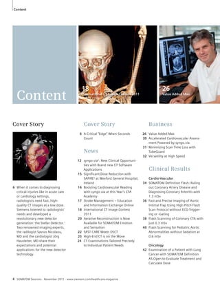 Content 
Cover Story 
Cover Story 
6 A Critical “Edge” When Seconds 
Count 
News 
12 syngo.via2: New Clinical Opportuni-ties 
with Brand new CT Software 
Applications 
15 Significant Dose Reduction with 
SAFIRE3 at Wexford General Hospital, 
Ireland 
16 Boosting Cardiovascular Reading 
with syngo.via at this Year’s CTA 
Academy 
17 Stroke Management – Education 
and Information Exchange Online 
18 International CT Image Contest 
2011 
20 Iterative Reconstruction is Now 
Available for SOMATOM Emotion 
and Sensation 
22 FAST CARE Meets DSCT 
23 High-End CT is on the Move 
24 CT Examinations Tailored Precisely 
to Individual Patient Needs 
6 When it comes to diagnosing 
critical injuries like in acute care 
or cardiology settings, 
radiologists need fast, high-quality 
CT images at a low dose. 
Siemens listened to radiologists’ 
needs and developed a 
revolutionary new detector 
generation: the Stellar Detector.1 
Two renowned imaging experts, 
the radilogist Savvas Nicolaou, 
MD and the cardiologist Jörg 
Hausleiter, MD share their 
expectations and potential 
applications for the new detector 
technology. 
4 SOMATOM Sessions · November 2011 · www.siemens.com/healthcare-magazine 
26 
Value Added Max 
18 
International CT Image Contest 2011 
Business 
26 Value Added Max 
30 Accelerated Cardiovascular Assess-ment 
Powered by syngo.via 
31 Minimizing Scan Time Loss with 
TubeGuard 
32 Versatility at High Speed 
Clinical Results 
Cardio-Vascular 
34 SOMATOM Definition Flash: Ruling 
out Coronary Artery Disease and 
Diagnosing Coronary Arteritis with 
1.3 mSv 
36 Fast and Precise Imaging of Aortic 
Intimal Flap Using High Pitch Flash 
Scan Protocol without ECG-Trigger-ing 
or -Gating 
38 Flash Scanning of Coronary CTA with 
just 0.3 mSv 
40 Flash Scanning for Pediatric Aortic 
Abnormalities without Sedation at 
0.6 mSv 
Oncology 
42 Examination of a Patient with Lung 
Cancer with SOMATOM Definition 
AS Open to Evaluate Treatment and 
Calculate Dose 
Content 
 