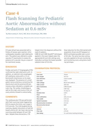 Clinical Results Cardio-Vascular 
Case 4 
Flash Scanning for Pediatric 
Aortic Abnormalities without 
Sedation at 0.6 mSv 
By Mannudeep K. Kalra, MD, Brian Ghoshhajra, MD, MBA 
Department of Radiology, Massachusetts General Hospital, Boston, USA 
HISTORY 
A 5-year-old girl was presented with a 
history of nausea upon exertion. Echo-cardiography 
revealed a right sided aortic 
arch. The patient was referred to cardio 
vascular CT examination to assess the 
presence of a vascular ring as a cause of 
her exertional nausea. 
DIAGNOSIS 
Cardiac and aortic CT Angiography (CTA) 
confirmed the right sided aortic arch. In 
addition, an aberrant retro-esophageal 
left subclavian artery with a 2.3 cm 
Kommerell’s diverticulum at its origin 
was displayed. The presence of a small 
patent ductus arteriosus connecting the 
diverticulum and the proximal left pul-monary 
artery indicated a complete vas-cular 
ring. The cardiac morphology as 
well as the origin and course of the cor-onary 
arteries showed no abnormality. 
COMMENTS 
The cardiovascular CTA was performed 
with Flash scanning mode triggered by 
ECG to acquire the entire scan range in 
0.43 seconds. The child laughed during 
scanning, despite instructions to hold her 
breath and lie still. Her heart rate during 
scanning varied between 93 and 104 
bpm. Despite these distractions, CTA 
helped clinch the diagnosis without the 
need of sedation. 
CARE kV and CARE Dose4D™ techniques 
applied in the exam helped select the 
appropriate kV and mAs settings auto-matically 
to achieve the lowest possible 
radiation dose of 0.6 mSv. 
40 SOMATOM Sessions · November 2011 · www.siemens.com/healthcare-magazine 
Dose reduction for this child started with 
acquisition of just one AP Topogram at 
80 kV and lowest possible tube current 
of 20 mAs. The same low dose setting 
was also applied to the pre-monitoring 
and monitoring scans using bolus track-ing 
technique. 
EXAMINATION PROTOCOL 
Scanner SOMATOM Definition Flash 
Scan area Thorax 
Scan length 132 mm 
Scan direction Cranio-caudal 
Scan time 0.43 s 
Tube voltage 80 kV with CARE kV 
Tube current 200 mAs 
Dose modulation CARE Dose4D 
CTDIvol 0.80 mGy 
DLP 15 mGy cm 
Rotation time 0.28 s 
Pitch 3.4 
Slice collimation 128 x 0.6 mm 
Slice width 0.75 mm 
Spatial resolution 0.33 mm 
Reconstruction increment 0.4 mm 
Reconstruction kernel B26f 
Contrast 
Volume 40 ml 
Flow rate 2.8 ml/s 
Start delay 12 s with bolus tracking technique 
 