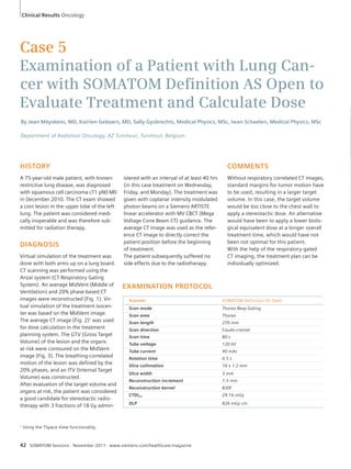 Clinical Results Oncology 
Case 5 
Examination of a Patient with Lung Can-cer 
with SOMATOM Defi nition AS Open to 
Evaluate Treatment and Calculate Dose 
By Jean Meyskens, MD, Katrien Geboers, MD, Sally Gysbrechts, Medical Physics, MSc, Iwan Scheelen, Medical Physics, MSc 
Department of Radiation Oncology, AZ Turnhout, Turnhout, Belgium 
HISTORY 
A 75-year-old male patient, with known 
restrictive lung disease, was diagnosed 
with squamous cell carcinoma cT1 pN0 M0 
in December 2010. The CT exam showed 
a coin lesion in the upper lobe of the left 
lung. The patient was considered medi-cally 
inoperable and was therefore sub-mitted 
for radiation therapy. 
DIAGNOSIS 
Virtual simulation of the treatment was 
done with both arms up on a lung board. 
CT scanning was performed using the 
Anzai system (CT Respiratory Gating 
System). An average MidVent (Middle of 
Ventilation) and 20% phase-based CT 
images were reconstructed (Fig. 1). Vir-tual 
simulation of the treatment isocen-ter 
was based on the MidVent image. 
The average CT image (Fig. 2)1 was used 
for dose calculation in the treatment 
planning system. The GTV (Gross Target 
Volume) of the lesion and the organs 
at risk were contoured on the MidVent 
image (Fig. 3). The breathing-correlated 
motion of the lesion was defined by the 
20% phases, and an ITV (Internal Target 
Volume) was constructed. 
After evaluation of the target volume and 
organs at risk, the patient was considered 
a good candidate for stereotactic radio-therapy 
with 3 fractions of 18 Gy admin-istered 
with an interval of at least 40 hrs 
(in this case treatment on Wednesday, 
Friday, and Monday). The treatment was 
given with coplanar intensity modulated 
photon beams on a Siemens ARTISTE 
linear accelerator with MV CBCT (Mega 
Voltage Cone Beam CT) guidance. The 
average CT image was used as the refer-ence 
CT image to directly correct the 
patient position before the beginning 
of treatment. 
The patient subsequently suffered no 
side effects due to the radiotherapy. 
EXAMINATION PROTOCOL 
Scanner SOMATOM Definition AS Open 
Scan mode Thorax Resp Gating 
Scan area Thorax 
Scan length 270 mm 
Scan direction Caudo-cranial 
Scan time 80 s 
Tube voltage 120 kV 
Tube current 40 mAs 
Rotation time 0.5 s 
Slice collimation 16 x 1.2 mm 
Slice width 3 mm 
Reconstruction increment 1.5 mm 
Reconstruction kernel B30f 
CTDIvol 29.16 mGy 
DLP 826 mGy cm 
42 SOMATOM Sessions · November 2011 · www.siemens.com/healthcare-magazine 
COMMENTS 
Without respiratory correlated CT images, 
standard margins for tumor motion have 
to be used, resulting in a larger target 
volume. In this case, the target volume 
would be too close to the chest wall to 
apply a stereotactic dose. An alternative 
would have been to apply a lower biolo-gical 
equivalent dose at a longer overall 
treatment time, which would have not 
been not optimal for this patient. 
With the help of the respiratory-gated 
CT imaging, the treatment plan can be 
individually optimized. 
1 Using the TSpace View functionality. 
 
