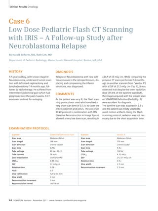 Clinical Results Oncology 
Case 6 
Low Dose Pediatric Flash CT Scanning 
with IRIS – A Follow-up Study after 
Neuroblastoma Relapse 
By Harald Seifarth, MD, Ruth Lim, MD 
Department of Pediatric Radiology, Massachusetts General Hospital, Boston, MA, USA 
HISTORY 
A 5-year-old boy, with known stage IV 
Neuroblastoma, underwent tumor resec-tion 
with left-sided nephrectomy and 
lymphadenectomy 14 months ago, fol-lowed 
by radiotherapy. He suffered from 
intermittent abdominal pain which had 
progressed over the past 2 weeks. A CT 
exam was ordered for restaging. 
EXAMINATION PROTOCOL 
DIAGNOSIS 
Relapse of Neuroblastoma with new soft 
tissue masses in the retroperitoneum, dis-placing 
and compressing the inferior 
vena cava, was diagnosed. 
COMMENTS 
As the patient was very ill, the Flash scan-ning 
protocol was used which enabled a 
very short scan time of 0.73 s to cover the 
entire abdomen and pelvis. The use of an 
80 kV protocol in combination with IRIS 
(Iterative Reconstruction in Image Space) 
allowed a very low dose scan, resulting in 
Scanner SOMATOM Definition Flash Scanner Vendor A 
Scan area Abdomen Pelvis Scan area Abdomen Pelvis 
Scan length 298 mm Scan length 270 mm 
Scan direction Cranio-caudal Scan direction Cranio-caudal 
Scan time 0.73 s Scan time 5.9 s 
Tube voltage 80 kV / 80 kV Tube voltage 100 kV 
Tube current 56 mAs CTDIvol 4.32 mGy 
Dose modulation CARE Dose4D DLP 212.31 mGy cm 
CTDIvol 0.89 mGy Rotation time 0.5 s 
DLP 33 mGy cm Slice width 2.5 mm 
Rotation time 0.28 s Reconstruction increment 2.5 mm 
Pitch 3.0 
Slice collimation 128 x 0.6 mm 
Slice width 3 mm 
Reconstruction increment 3 mm 
Reconstruction kernel I30f / B30f 
44 SOMATOM Sessions · November 2011 · www.siemens.com/healthcare-magazine 
a DLP of 33 mGy cm. While comparing the 
previous CT scans performed 14 months 
ago on another scanner (from “Vendor A”) 
with a DLP of 212 mGy cm (Fig. 1), it was 
observed that despite the lower radiation 
dose (15.6% of the baseline scan DLP), 
the images acquired with the present scan 
on SOMATOM Definition Flash (Fig. 2) 
were excellent for diagnosis. 
The baseline scan was acquired in 5.9 s 
and the patient was mildly sedated to 
avoid motion artifacts. Using the Flash 
scanning protocol, sedation was not nec-essary 
due to the short acquisition time. 
 