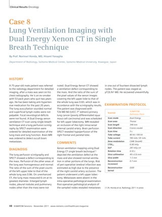 Clinical Results Oncology 
Case 8 
Lung Ventilation Imaging with 
Dual Energy Xenon CT in Single 
Breath Technique 
By Prof. Norinari Honda, MD, Hisami Yanagita 
Department of Radiology, Saitama Medical Center, Saitama Medical University, Kawagoe, Japan 
HISTORY 
A 75-year-old male patient was referred 
to the radiology department for detailed 
imaging, after a mass was seen on his 
chest radiography. He is an ex-smoker 
with 53 pack years who quit two years 
ago. He has been taking anti-hyperten-sive 
medication for the past 20 years. 
The lung auscultation sounded normal 
and superficial lymph nodes were not 
palpable. Focal neurological deficits 
were not found. A Dual Energy xenon 
ventilation CT scan using single breath 
technique and a lung perfusion scintig-raphy 
by SPECT examination were 
ordered for detailed examination of the 
lung mass and lung function. Brain MRI 
was ordered to detect occult brain 
metastases. 
DIAGNOSIS 
The lung perfusion scintigraphy and 
SPECT showed a defect corresponding to 
the mass. Perfusion of the other areas of 
the lung was homogeneous and normal. 
The ratio of the sum of the pixel counts 
of the left upper lobe to that of the 
whole lung was 0.86. On unenhanced 
CT, the lung mass measured 6 cm at its 
greatest diameter. Enlarged lymph 
nodes, pleural nodules and pulmonary 
nodes other than the mass were not 
48 SOMATOM Sessions · November 2011 · www.siemens.com/healthcare-magazine 
EXAMINATION PROTOCOL 
Scanner 
SOMATOM 
Definition Flash 
Scan mode Dual Energy 
Scan area Thorax 
Scan length 348 mm 
Scan direction Cranio-caudal 
Scan time 5 s 
Tube voltage 80 kV / 100 kV 
Tube current 190 mAs / 81 mAs 
Dose modulation CARE Dose4D 
CTDIvol 6.60 mGy 
DLP 247 mGy cm 
Rotation time 0.33 s 
Slice collimation 40 x 0.6 mm 
Slice width 1.5 mm 
Reconstruction 
0.7 mm 
increment 
Reconstruction 
kernel 
D30f 
noted. Dual Energy Xenon CT showed 
a ventilation defect corresponding to 
the mass. And the ratio of the sum of 
the pixel values of the xenon images 
covering the left upper lobe to that of 
the whole lung was 0.83, which was in 
accordance with the scintigraphy results. 
The patient was diagnosed with 
T2b M0 N0 (UICC 7th edition) primary 
lung cancer (poorly differentiated squa-mous 
cell carcinoma) and was scheduled 
for left upper lobectomy. MRI revealed 
an occlusion of the right intracranial 
internal carotid artery. Brain perfusion 
SPECT revealed hypoperfusion of the 
right frontal and parietal lobe. 
COMMENTS 
Xenon ventilation mapping using Dual 
Energy CT single breath technique[1] 
depicted the ventilation defect at the 
mass and also showed normal ventila-tion 
in other portions of the lungs. Risk 
of peri-operative cerebral infarction was 
estimated as high due to the presence 
of the right carotid artery occlusion. The 
patient underwent a left upper lobec-tomy. 
Metastases were absent in the 
intra-operative pathological examination. 
Post-operative pathological analysis of 
the sampled nodes revealed metastases 
in one out of fourteen dissected lymph 
nodes. The patient was staged as 
pT2b N1 M0. He recovered uneventfully. 
[1] N. Honda et al, Radiology 2011 in press 
 