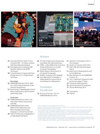 Science 
60 The First Single Source Dual Energy 
Scan Mode with Optimized Dose 
62 iTRIM – a New Method for Improving 
Temporal Resolution in Cardiac 
Computed Tomography 
64 Stellar Detector Performance in 
Computed Tomography 
67 Pediatric Imaging in the Spotlight 
68 From Mannheim to Shanghai: a 
Viable Model for Future Interna-tional 
Research Collaborations 
Customer 
Excellence 
70 An Aura of Success: The 10th 
SOMATOM World Summit 
SOMATOM Sessions · November 2011 · www.siemens.com/healthcare-magazine 5 
44 Low Dose Pediatric Flash CT Scan-ning 
with IRIS4 – A Follow-up Study 
after Neuroblastoma Relapse 
46 Dose Reduction Combining CARE 
Dose4D, CARE kV and SAFIRE 
Techniques 
48 Lung Ventilation Imaging with Dual 
Energy Xenon CT in Single Breath 
Technique 
Neurology 
50 SOMATOM Definition AS 40: VPCT 
Pre- and Post-Recanalization of the 
Internal Carotid Artery 
52 Dual Energy CT Myelography Used to 
Detect Spontaneous Spinal Cerebro-spinal 
Fluid Leaks 
Acute Care 
54 SOMATOM Definition Flash: Low 
Dose Chest Follow-up Scanning 
with IRIS 
56 SOMATOM Definition Flash: 
Metal Artifact Reduction with 
Mono Energetic Dual Energy 
Imaging in a Critical Trauma Case 
58 Flash CT Pulmonary Angiography in 
a Freely Breathing Patient 
72 Garmisch CT Symposium 2012 – 
The Congress 
72 Hands-on Tutorials at ESC 2011 
73 FAST CARE Boosted with Expert 
Advice 
73 Keep Track of Developments with 
Clinical Webinars 
74 New Software for the SOMATOM 
Emotion 16 
75 The 3rd Definition Symposium held 
by Siemens Japan in Tokyo 
76 Frequently Asked Question 
76 Upcoming Events & Congresses 
77 Clinical Workshops 2012 
78 Subscription 
79 Imprint 
58 
Flash CT Pulmonary Angiography 
in a Freely Breathing Patient 
70 
An Aura of Sucsess: The 10th 
SOMATOM World Summit 
64 
Stellar Detector Performance in 
Computed Tomography 
Content 
1 Under development. Not available for sale in the U.S. 
2 syngo.via can be used as a stand-alone device or together with a variety of syngo.via-based software options, 
which are medical devices in their own rights. 
3 The information about this product is being provided for planning purposes. The product is pending 510(k) 
review, and is not yet commercially available in the U.S. In clinical practice, the use of SAFIRE may reduce 
CT patient dose depending on the clinical task, patient size, anatomical location, and clinical practice. 
A consultation with a radiologist and a physicist should be made to determine the appropriate dose to obtain 
diagnostic image quality for the particular clinical task. 
4 In clinical practice, the use of IRIS may reduce CT patient dose depending on the clinical task, patient size, ana-tomical 
location, and clinical practice. A consultation with a radiologist and a physicist should be made to deter-mine 
the appropriate dose to obtain diagnostic image quality for the particular clinical task. 
 