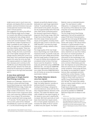 Science 
SOMATOM Sessions · November 2011 · www.siemens.com/healthcare-magazine 61 
single source scans is much more com-plicated, 
and despite efforts to solve this 
problem, technical limitations have pre-vented 
potential solutions from being 
used in clinical practice. 
One suggestion for solving the difficul-ties 
of aligning single source images 
is to acquire two different energy levels 
by changing the tube voltage several 
times during one rotation. This approach 
comes with several drawbacks. Firstly, 
only half the number of projections or 
fewer is available for each image. Sec-ondly, 
this approach is only feasible at 
very slow rotation speeds. These two 
restrictions significantly reduce image 
quality. Finally, the most crucial limita-tion 
is that rapidly changing the tube 
voltage requires setting the current to a 
fixed value. And to penetrate large body 
regions this value has to be very high. 
This exposes patients to a higher dose 
than necessary and is contrary to the 
“ALARA (As Low As Reasonably Achiev-able) 
principle. Siemens has never per-ceived 
fast kV-switching as a potential 
solution due to the high dose associated 
with it. 
A new dose optimized 
technique in Single Source 
Dual Energy scanning 
Despite such challenges, Siemens now 
introduces a dose-optimized Single 
Source Dual Energy scan mode with the 
SOMATOM Definition Edge, finally mak-ing 
this technology accessible for a 
larger number of institutions. This scan 
mode consists of two consecutive spiral 
scans, each acquiring a different energy 
level. A scan range of 30 centimeters 
can be covered with both energy levels 
in 15 seconds. The first spiral scan is car-ried 
out with a pitch of 0.6, followed 
immediately by a spiral scan with a pitch 
of 1.2 at the second energy level. Both 
datasets are perfectly aligned using a 
dedicated non-rigid image registration 
method. To avoid doubling the dose 
administered to the patient, the spirals 
are set at approximately half of the total 
value. Both spirals combined produce 
the necessary signal level to deliver a 
diagnostic Dual Energy image. With this 
Single Source Dual Energy scan mode, 
the entire range of dose-saving tech-niques 
can be applied, including modu-lating 
the tube current in real time using 
CARE Dose4D™, and reducing image 
noise and accordingly, radiation dose, 
with SAFIRE.2 
The image quality of the new Single 
Source Dual Energy scan mode delivers 
impressive results: A scientific study pre-sented 
at this year’s RSNA demonstrates 
that the image quality of Single Source 
CT scans for kidney stone evaluation was 
considered similar to that of the Dual 
Source scans for all patients.[1] As the 
study was performed using a SOMATOM 
Definition AS+, not only the SOMATOM 
Definition Edge benefits from the new 
scan mode; the entire SOMATOM Defini-tion 
AS Family can access this innovative 
examination method. 
The Stellar Detector detects 
very low signals 
Unique to the SOMATOM Definition 
Edge, the Stellar Detector1 provides an 
exclusive benefit: Its revolutionary 
TrueSignal Technology is designed to 
minimize electronic noise with the first 
fully-integrated detector elements in the 
industry. This makes the detector espe-cially 
suitable for low-signal imaging, as 
the signal-to-noise ratio is significantly 
increased. With both spiral sets at much 
lower dose levels than regular spirals, 
this is of even greater importance, as it 
increases the ability of the CT scanner 
to detect very low signals. The Stellar 
Detector covers an extended dynamic 
range. This new feature is called 
HiDynamics. It is designed to increase 
the sensitivity of the detector for visual-izing 
finer structures especially for the 
low kV dataset. 
The first Single Source Dual Energy 
applications that will be available are 
syngo.CT DE Calculi Characterization, 
syngo.DE Gout and syngo.DE Monoener-getic2. 
The characterization of kidney 
stones with syngo.CT DE Calculi Charac-terization 
is a good example of how 
tissue characterization can support phy-sicians 
in determining appropriate treat-ment. 
Depending on the type of kidney 
stone, treatment can vary from medica-tion 
only to an invasive procedure. A 
Dual Energy scan can add the tissue 
information to the morphology to aid 
this decision process. Gout is the most 
widespread form of crystal arthropathy 
and a common inflammatory joint dis-ease. 
But diagnosis can prove difficult as 
there are various forms of arthritis with 
similar symptoms. Using syngo.DE Gout, 
the disease can be detected in regions 
that are often overlooked and distin-guished 
from similar illnesses. Finally, 
syngo.DE Monoenergetic reconstructs 
images as if they were acquired at a 
specific energy level between 40 keV 
and 190 keV. This means that radiolo-gists 
can reduce metal artifacts, such as 
clamps in spine images. 
Single Source Dual Energy is available 
for the SOMATOM Definition AS family 
and will be available for SOMATOM 
Definition Edge with its release in mid- 
2012. 
References 
[1] Leng S, et al. Renal Stone Composition Differen-tiation 
using Two Consecutive CT Scans and a 
Non-Rigid Registration Algorithm (abstr). In: 
Radiological Society of North America scientific 
assembly and annual meeting program. Oak 
Brook, Ill: Radiological Society of North America, 
2011 
1 Under development. Not available for sale in the U.S. 
2 The information about this product is being provided for planning purposes. The product requires 510(k) review and is not commercially available in the U.S. 
 