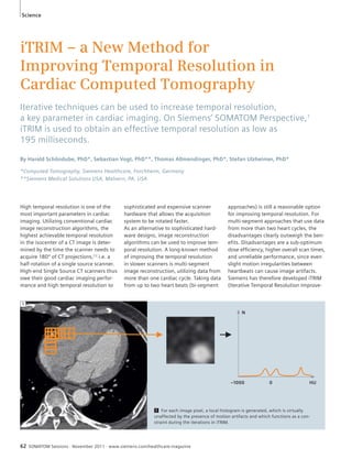 Science 
iTRIM – a New Method for 
Improving Temporal Resolution in 
Cardiac Computed Tomography 
Iterative techniques can be used to increase temporal resolution, 
a key parameter in cardiac imaging. On Siemens’ SOMATOM Perspective,1 
iTRIM is used to obtain an effective temporal resolution as low as 
195 milliseconds. 
By Harald Schöndube, PhD*, Sebastian Vogt, PhD**, Thomas Allmendinger, PhD*, Stefan Ulzheimer, PhD* 
*Computed Tomography, Siemens Healthcare, Forchheim, Germany 
**Siemens Medical Solutions USA, Malvern, PA, USA 
High temporal resolution is one of the 
most important parameters in cardiac 
imaging. Utilizing conventional cardiac 
image reconstruction algorithms, the 
highest achievable temporal resolution 
in the isocenter of a CT image is deter-mined 
by the time the scanner needs to 
acquire 180º of CT projections,[1] i.e. a 
half-rotation of a single source scanner. 
High-end Single Source CT scanners thus 
owe their good cardiac imaging perfor-mance 
and high temporal resolution to 
sophisticated and expensive scanner 
hardware that allows the acquisition 
system to be rotated faster. 
As an alternative to sophisticated hard-ware 
designs, image reconstruction 
algorithms can be used to improve tem-poral 
resolution. A long-known method 
of improving the temporal resolution 
in slower scanners is multi-segment 
image reconstruction, utilizing data from 
more than one cardiac cycle. Taking data 
from up to two heart beats (bi-segment 
62 SOMATOM Sessions · November 2011 · www.siemens.com/healthcare-magazine 
approaches) is still a reasonable option 
for improving temporal resolution. For 
multi-segment approaches that use data 
from more than two heart cycles, the 
disadvantages clearly outweigh the ben-efits. 
Disadvantages are a sub-optimum 
dose efficiency, higher overall scan times, 
and unreliable performance, since even 
slight motion irregularities between 
heartbeats can cause image artifacts. 
Siemens has therefore developed iTRIM 
(Iterative Temporal Resolution Improve- 
1 For each image pixel, a local histogram is generated, which is virtually 
unaffected by the presence of motion artifacts and which functions as a con-straint 
during the iterations in iTRIM. 
N 
–1000 0 HU 
1 
 