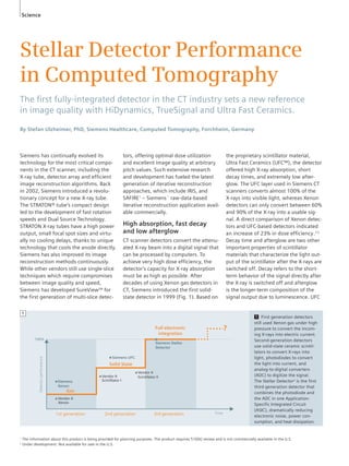 Science 
Stellar Detector Performance 
in Computed Tomography 
The fi rst fully-integrated detector in the CT industry sets a new reference 
in image quality with HiDynamics, TrueSignal and Ultra Fast Ceramics. 
By Stefan Ulzheimer, PhD, Siemens Healthcare, Computed Tomography, Forchheim, Germany 
Siemens has continually evolved its 
technology for the most critical compo-nents 
in the CT scanner, including the 
X-ray tube, detector array and efficient 
image reconstruction algorithms. Back 
in 2002, Siemens introduced a revolu-tionary 
concept for a new X-ray tube. 
The STRATON® tube’s compact design 
led to the development of fast rotation 
speeds and Dual Source Technology. 
STRATON X-ray tubes have a high power 
output, small focal spot sizes and virtu-ally 
no cooling delays, thanks to unique 
technology that cools the anode directly. 
Siemens has also improved its image 
reconstruction methods continuously. 
While other vendors still use single-slice 
techniques which require compromises 
between image quality and speed, 
Siemens has developed SureViewTM for 
the first generation of multi-slice detec-tors, 
offering optimal dose utilization 
and excellent image quality at arbitrary 
pitch values. Such extensive research 
and development has fueled the latest 
generation of iterative reconstruction 
approaches, which include IRIS, and 
SAFIRE1 – Siemens´ raw-data-based 
iterative reconstruction application avail-able 
commercially. 
High absorption, fast decay 
and low afterglow 
CT scanner detectors convert the attenu-ated 
X-ray beam into a digital signal that 
can be processed by computers. To 
achieve very high dose efficiency, the 
detector’s capacity for X-ray absorption 
must be as high as possible. After 
decades of using Xenon gas detectors in 
CT, Siemens introduced the first solid-state 
detector in 1999 (Fig. 1). Based on 
the proprietary scintillator material, 
Ultra Fast Ceramics (UFC™), the detector 
offered high X-ray absorption, short 
decay times, and extremely low after-glow. 
The UFC layer used in Siemens CT 
scanners converts almost 100% of the 
X-rays into visible light, whereas Xenon 
detectors can only convert between 60% 
and 90% of the X-ray into a usable sig-nal. 
A direct comparison of Xenon detec-tors 
and UFC-based detectors indicated 
an increase of 23% in dose efficiency.[1] 
Decay time and afterglow are two other 
important properties of scintillator 
materials that characterize the light out-put 
of the scintillator after the X-rays are 
switched off. Decay refers to the short-term 
behavior of the signal directly after 
the X-ray is switched off and afterglow 
is the longer-term composition of the 
signal output due to luminescence. UFC 
100% 
Detector performance 
Time 
■ Siemens 
Xenon 
■ Siemens UFC 
■ Vendor A 
Xenon 
Solid State 
■ Vendor A 
Scintillator I 
Full electronic 
integration 
■ Vendor A 
Scintillator II 
Gas 
1st generation 2nd generation 3rd generation 
? 
■ 
Siemens Stellar 
Detector 
1 First generation detectors 
still used Xenon gas under high 
pressure to convert the incom-ing 
X-rays into electric current. 
Second-generation detectors 
use solid-state ceramic scintil-lators 
to convert X-rays into 
light, photodiodes to convert 
the light into current, and 
analog-to-digital converters 
(ADC) to digitize the signal. 
The Stellar Detector2 is the first 
third-generation detector that 
combines the photodiode and 
the ADC in one Application- 
Specific Integrated Circuit 
(ASIC), dramatically reducing 
electronic noise, power con-sumption, 
and heat dissipation. 
1 
1 The information about this product is being provided for planning purposes. The product requires 510(k) review and is not commercially available in the U.S. 
2 Under development. Not available for sale in the U.S. 
 