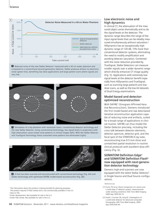 Low electronic noise and 
high dynamics 
In clinical CT, the attenuation of the mea-sured 
object varies dramatically and so do 
the signal levels at the detector. The 
dynamic range describes the range of the 
input signal levels that can be reliably mea-sured 
simultaneously without saturation.2 
HiDynamics has an exceptionally high 
dynamic range of 120 dB, 15% more than 
conventional detector systems, eliminating 
the need to modify amplification and 
avoiding detector saturation. Combined 
with the noise reduction provided by 
TrueSignal, Stellar Detectors can measure 
smaller signals over a wider dynamic range 
which directly enhances CT image quality 
(Fig. 5). Applications with extremely low 
signal levels at the detector benefit espe-cially 
from HiDynamics and True Signal, 
such as scanning large patients and low-dose 
scans, as well as the low-kV datasets 
of Dual Energy examinations. 
Model-based and detector-optimized 
reconstruction 
With SAFIRE1 (Sinogram Affirmed Itera-tive 
Reconstruction), Siemens introduced 
the first model-based and raw data-based 
iterative reconstruction application capa-ble 
of reducing noise and artifacts, suited 
for a broad range of applications in clini-cal 
routine. SAFIRE can thus model the 
Stellar Detector precisely, including the 
cross talk between detector elements, 
detector aperture, detector grid, and the 
focal spot of the STRATON X-ray tube, 
reconstructing true 0.5 mm slices and 
unmatched spatial resolution in routine 
clinical protocols with excellent dose effi-ciency 
(Fig. 6). 
SOMATOM Defi nition Edge3 
and SOMATOM Defi nition Flash4 
now equipped with next-genera-tion 
detector technology 
Siemens high-end scanners are now 
equipped with the latest Stellar Detector1 
in Single Source and Dual Source configu-rations. 
Noise · Tube current @ 120 kV 
Detector Noise Measured in a 40 cm Water Phantom 
0 100 200 300 400 500 
Tube current / mA 
Typical 2nd generation 
Detector 
Stellar detector 
Ideal detector without 
any electronic noise 
2000 
1500 
1000 
500 
0 
4 Reduced noise of the new Stellar Detector3 measured with a 40 cm water phantom and 
compared to a conventional second-generation detector. Stellar produces almost no electronic 
noise (green line), benefiting low dose applications and large patient scans where signals are 
very low. 
5A 5B 
5 Simulation of a hip phantom with resolution insert, conventional detector technology and 
the new Stellar Detector. Using conventional technology, low signal levels in projections with 
high attenuation cause streak noise patterns in clinical images (left). With the Stellar Detector 
and TrueSignal Technology these unwanted noise patterns are eliminated (right). 
6A 6B 
6 A foot has been scanned and reconstructed with conventional technology (Fig. 6A) and 
Stellar technology with optimized SAFIRE model-based reconstruction (Fig. 6B). 
4 
References 
[1] Fuchs TOJ et al. Direct comparison of a xenon and 
a solid-state CT detector system: measurements 
under working conditions. IEEE Trans Med Imaging. 
2000 Sep;19(9):941-8. 
[2] Hsieh J, Gurmen OE, King KF. Investigation of 
a solid-state detector for advanced computed 
tomography. IEEE Trans Med Imaging. 2000 
Sep;19(9):930-40. 
Science 
1 The information about this product is being provided for planning purposes. 
The product requires 510(k) review and is not commercially available in the U.S. 
2 Data on file. 
3 Under development. Not available for sale in the U.S. 
4 Under FDA review. Not available for sale in the U.S. 
66 SOMATOM Sessions · November 2011 · www.siemens.com/healthcare-magazine 
 