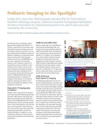 Science 
Pediatric Imaging in the Spotlight 
In May 2011, more than 1000 delegates attended IPR, the “International 
Paediatric Radiology Congress”. Siemens Computed Tomography highlighted 
the latest innovations for individualized patient care, which were very well 
received by the community. 
By Heidrun Endt, MD, Computed Tomography, Siemens Healthcare, Forchheim, Germany. 
Kelly Han,MD, Marylin Siegel,MD, and Michael Lell, MD, 
(from left to right) presented their experiences with 
the SOMATOM Definition Flash in pediatric CT imaging 
during the Siemens symposium at IPR. 
Marylin Siegel, MD, gave insight into CARE kV and 
how the technology is applied in her institution. 
References 
[1] Han BK et al. Accuracy and safety of high-pitch 
computed tomography imaging in young chil-dren 
with complex congenital heart disease. 
Am J Cardiol. 2011 May 15;107(10):1541-6. 
[2] Siegel MJ et al. Radiation dose and image qual-ity 
in pediatric CT: effect of technical factors and 
phantom size and shape. Radiology. 2004 
Nov;233(2):515-22. 
[3] Lell MM et al. High-pitch spiral computed 
tomography: effect on image quality and radia-tion 
dose in pediatric chest computed tomogra-phy. 
Invest Radiol. 2011 Feb;46(2):116-23. 
SOMATOM Sessions · November 2011 · www.siemens.com/healthcare-magazine 67 
Societies focusing on pediatric radiol-ogy 
joined to organize the IPR 2011 in 
London. Experts from all over the world 
attended to present and discuss the lat-est 
research results in the field. The con-gress 
addressed all modalities relevant to 
pediatric radiology, so computed tomog-raphy 
was also part of the program. 
Studies carried out on SOMATOM scan-ners 
were covered in the scientific 
sessions, and in addition, Siemens CT 
presented its product portfolio on the 
exhibition floor, where visitors could 
view the latest technologies leading to 
individualized dose management for 
every patient. During the Siemens sym-posium 
“SOMATOM Definition Flash: 
changing paradigms in pediatric CT 
imaging”, three experts in the field of 
pediatric radiology reported on how 
these technologies are applied in their 
respective institutions. 
High-pitch CT Angiography 
in children 
Children with congenital heart disease 
were examined at the Minneapolis Heart 
Institute in Minnesota, USA, Kelly Han, 
MD, demonstrated how the high-pitch 
mode of the SOMATOM Definition Flash 
eliminates the need for general anesthe-sia 
for most of the patients, and how the 
dose can be lowered in these examina-tions. 
One study[1] about the results has 
already been published, and further 
studies will follow. In addition, a very 
interesting collection of cases was pre-sented 
showing different anomalies and 
pathologies. 
CARE kV and CARE Child 
Marilyn Siegel, MD, from the Mallinck-rodt 
Institute of Radiology USA, sup-ported 
the clinical evaluation phase of 
CARE kV and CARE Child, the latest fea-tures 
contributing to dose reduction in 
pediatric CT imaging. In her presenta-tion, 
she provided in-depth technical 
background information about the 
adjustment of tube voltage[2] and how 
CARE kV leads to optimized tube voltage 
settings for each examination, taking 
the individual patient and the clinical 
task into consideration. CT images from 
various cases were shown, proving the 
benefit that the technologies bring. 
CARE Child and 
Flash Spiral CT imaging 
The Radiology Department of the Uni-versity 
Hospital Erlangen, Germany, was 
also one of the first institutions to have 
access to the latest technologies. Michael 
Lell, MD, presented cases scanned with 
a tube voltage setting of 70 kV, which is 
now possible with CARE Child. In addi-tion, 
he shared his experiences with the 
high-pitch mode: results of a study[3] were 
presented in which even the youngest 
patients could be scanned without seda-tion 
or breath-hold. Information about 
the workflow, scan parameter settings, 
and contrast media protocols provided 
a best-practice reference for this scan 
mode. The symposium was very well 
received, and the three presentations 
clearly showed that these new technolo-gies 
can benefit the youngest patients 
in clinical routine. 
www.ipr2011.org/ 
 