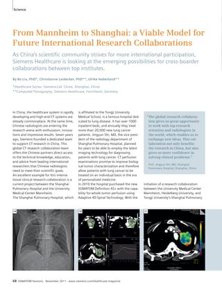 Science 
From Mannheim to Shanghai: a Viable Model for 
Future International Research Collaborations 
As China’s scientifi c community strives for more international participation, 
Siemens Healthcare is looking at the emerging possibilities for cross-boarder 
collaborations between top institutes. 
By Bo Liu, PhD*, Christianne Leidecker, PhD**, Ulrike Haberland** 
*Healthcare Sector, Siemens Ltd. China, Shanghai, China 
**Computed Tomography, Siemens Healthcare, Forchheim, Germany 
In China, the healthcare system is rapidly 
developing and high-end CT systems are 
already commonplace. At the same time, 
Chinese radiologists are entering the 
research arena with enthusiasm, innova-tions 
and impressive results. Seven years 
ago, Siemens founded a dedicated team 
to support CT research in China. This 
global CT research collaboration team 
offers the Chinese partners direct access 
to the technical knowledge, education, 
and advice from leading international 
researchers that Chinese radiologists 
need to meet their scientific goals. 
An excellent example for this interna-tional 
clinical research collaboration is a 
current project between the Shanghai 
Pulmonary Hospital and the University 
Medical Center Mannheim. 
The Shanghai Pulmonary Hospital, which 
is affiliated to the Tongji University 
Medical School, is a famous hospital ded-icated 
to lung disease. It has over 1000 
inpatient beds, and annually they treat 
more than 20,000 new lung cancer 
patients. Jingyun Shi, MD, the vice presi-dent 
of the radiology department of 
Shanghai Pulmonary Hospital, planned 
for years to be able to employ the latest 
imaging technology for diagnosing 
patients with lung cancer. CT perfusion 
examinations promise to improve biolog-ical 
tumor characterization and therefore 
allow patients with lung cancer to be 
treated on an individual basis in the era 
of personalized medicine. 
In 2010 the hospital purchased the new 
SOMATOM Definition AS+ with the capa-bility 
for whole tumor perfusion using 
Adaptive 4D Spiral Technology. With the 
“The global research collabora-tion 
initiation of a research collaboration 
between the University Medical Center 
Mannheim, Heidelberg University, and 
Tongji University’s Shanghai Pulmonary 
1A 1B 1C 
gives us great opportunity 
to work with top research 
scientists and radiologists in 
the world, which enables us to 
exchange new ideas. This col-laboration 
not only benefits 
the research in China, but also 
gives us more confidence in 
solving clinical problems.” 
Prof. Jingyun Shi, MD, Shanghai 
Pulmonary Hospital, Shanghai, China 
68 SOMATOM Sessions · November 2011 · www.siemens.com/healthcare-magazine 
 