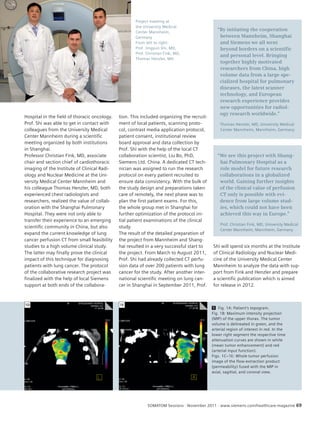 Project meeting at 
the University Medical 
Center Mannheim, 
Germany 
From left to right: 
Prof. Jingyun Shi, MD, 
Prof. Christian Fink, MD, 
Thomas Henzler, MD 
“By initiating the cooperation 
between Mannheim, Shanghai 
and Siemens we all went 
beyond borders on a scientific 
and personal level. Bringing 
together highly motivated 
researchers from China, high 
volume data from a large spe-cialized 
hospital for pulmonary 
diseases, the latest scanner 
technology, and European 
research experience provides 
new opportunities for radiol-ogy 
research worldwide.” 
Thomas Henzler, MD, University Medical 
Center Mannheim, Mannheim, Germany 
“We see this project with Shang - 
hai Pulmonary Hospital as a 
role model for future research 
collaborations in a globalized 
world. Gaining further insights 
of the clinical value of perfusion 
CT only is possible with evi-dence 
from large volume stud-ies, 
which could not have been 
achieved this way in Europe.” 
Prof. Christian Fink, MD, University Medical 
Center Mannheim, Mannheim, Germany 
Shi will spend six months at the Institute 
of Clinical Radiology and Nuclear Medi-cine 
of the University Medical Center 
Mannheim to analyze the data with sup-port 
from Fink and Henzler and prepare 
a scientific publication which is aimed 
for release in 2012. 
SOMATOM Sessions · November 2011 · www.siemens.com/healthcare-magazine 69 
Hospital in the field of thoracic oncology. 
Prof. Shi was able to get in contact with 
colleagues from the University Medical 
Center Mannheim during a scientific 
meeting organized by both institutions 
in Shanghai. 
Professor Christian Fink, MD, associate 
chair and section chief of cardiothoracic 
imaging of the Institute of Clinical Radi-ology 
and Nuclear Medicine at the Uni-versity 
Medical Center Mannheim and 
his colleague Thomas Henzler, MD, both 
experienced chest radiologists and 
researchers, realized the value of collab-oration 
with the Shanghai Pulmonary 
Hospital. They were not only able to 
transfer their experience to an emerging 
scientific community in China, but also 
expand the current knowledge of lung 
cancer perfusion CT from small feasibility 
studies to a high volume clinical study. 
The latter may finally prove the clinical 
impact of this technique for diagnosing 
patients with lung cancer. The protocol 
of the collaborative research project was 
finalized with the help of local Siemens 
support at both ends of the collabora-tion. 
This included organizing the recruit-ment 
of local patients, scanning proto-col, 
contrast media application protocol, 
patient consent, institutional review 
board approval and data collection by 
Prof. Shi with the help of the local CT 
collaboration scientist, Liu Bo, PhD, 
Siemens Ltd. China. A dedicated CT tech-nician 
was assigned to run the research 
protocol on every patient recruited to 
ensure data consistency. With the bulk of 
the study design and preparations taken 
care of remotely, the next phase was to 
plan the first patient exams. For this, 
the whole group met in Shanghai for 
further optimization of the protocol ini-tial 
patient examinations of the clinical 
study. 
The result of the detailed preparation of 
the project from Mannheim and Shang-hai 
resulted in a very successful start to 
the project. From March to August 2011, 
Prof. Shi had already collected CT perfu-sion 
data of over 200 patients with lung 
cancer for the study. After another inter-national 
scientific meeting on lung can-cer 
in Shanghai in September 2011, Prof. 
1D 1E 
1 Fig. 1A: Patient’s topogram. 
Fig. 1B: Maximum intensity projection 
(MIP) of the upper thorax. The tumor 
volume is delineated in green, and the 
arterial region of interest in red. In the 
lower right segment the respective time 
attenuation curves are shown in white 
(mean tumor enhancement) and red 
(arterial input function). 
Figs. 1C–1E: Whole tumor perfusion 
image of the flow-extraction product 
(permeability) fused with the MIP in 
axial, sagittal, and coronal view. 
 