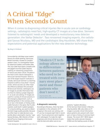 Cover Story 
A Critical “Edge” 
When Seconds Count 
When it comes to diagnosing critical injuries like in acute care or cardiology 
settings, radiologists need fast, high-quality CT images at a low dose. Siemens 
listened to radiologists’ needs and developed a revolutionary new detector 
generation: the Stellar Detector1. Two renowned imaging experts, the radiolo-gist 
Savvas Nicolaou, MD and the cardiologist Jörg Hausleiter, MD share their 
expectations and potential applications for the new detector technology. 
SOMATOM Sessions · November 2011 · www.siemens.com/healthcare-magazine 7 
Surrounded by cold deep ocean waters 
famous for whale spotting, Vancouver, 
British Columbia, located on Canada’s 
western coast, is a cosmopolitan haven 
for adventure seekers and foodies alike. 
The city’s sleek skyscrapers compete with 
the jagged mountain peaks beyond, 
creating an interesting juxtaposition 
of nature and urban culture. Situated in 
the heart of this vibrant metropolis is 
Vancouver General Hospital. Home to 
one of the largest research institutes in 
Canada, Vancouver General is a teaching 
hospital as well as a busy level 1 trauma 
center, where seconds can often mean 
the difference between life and death. 
At Vancouver General, radiologists use 
CT images to provide information that 
is critical to making a proper diagnosis 
in an acute care setting. CT images are 
used for a variety of clinical scenarios in 
the emergency department, such as 
identifying blocks in the coronary arter-ies 
or rips in the bowel, or finding small, 
subtle fractures in the spine, that if undis-covered, 
could result in patient paralysis. 
“In a trauma setting, you want to obtain 
the best image quality possible, because 
we often have to make decisions very 
quickly about catastrophic injuries,” says 
Savvas Nicolaou, MD, Director of Emer-gency/ 
Trauma imaging at Vancouver 
General Hospital. 
A diagnostic necessity 
According to Nicolaou, there has been 
an explosion in the utilization of CT 
imaging in the acute care setting, and 
CT use has increased eight-fold in recent 
years. Trauma physicians work together 
with radiologists “to make the right 
diagnoses and clinical decisions to pro-vide 
the best and safest care to our 
patients,” explains Nicolaou. 
At the German Heart Center in Munich, 
Jörg Hausleiter, MD, also relies on CT 
images to provide critical information 
about patients who present with chest 
pain or have a history of coronary heart 
disease. The recent 2011 WHO report 
states that cardio vascular diseases 
(CVDs) are the leading causes of death 
By Amy K. Erickson 
“Modern CT tech-nology 
allows me 
to differentiate 
between patients 
who need to be 
treated with coro-nary 
stent place-ment 
and those 
patients who 
don’t need it.” 
1 Under development. Not available for sale in the U.S. 
Jörg Hausleiter, MD, 
German Heart Center, Munich, Germany 
 