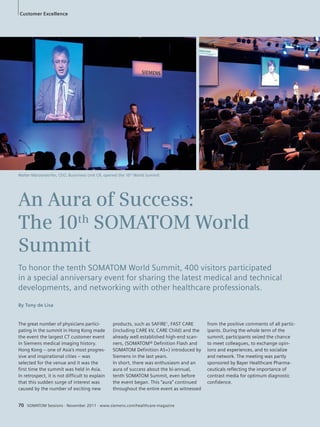 Customer Excellence 
Walter Märzendorfer, CEO, Busniness Unit CR, opened the 10th World Summit. 
An Aura of Success: 
The 10th SOMATOM World 
Summit 
To honor the tenth SOMATOM World Summit, 400 visitors participated 
in a special anniversary event for sharing the latest medical and technical 
developments, and networking with other healthcare professionals. 
The great number of physicians partici-pating 
in the summit in Hong Kong made 
the event the largest CT customer event 
in Siemens medical imaging history. 
Hong Kong – one of Asia’s most progres-sive 
and inspirational cities – was 
selected for the venue and it was the 
first time the summit was held in Asia. 
In retrospect, it is not difficult to explain 
that this sudden surge of interest was 
caused by the number of exciting new 
products, such as SAFIRE1, FAST CARE 
(including CARE kV, CARE Child) and the 
already well established high-end scan-ners, 
(SOMATOM® Definition Flash and 
SOMATOM Definition AS+) introduced by 
Siemens in the last years. 
In short, there was enthusiasm and an 
aura of success about the bi-annual, 
tenth SOMATOM Summit, even before 
the event began. This “aura” continued 
throughout the entire event as witnessed 
70 SOMATOM Sessions · November 20101 · www.siemens.com/healthcare-magazine 
from the positive comments of all partic-ipants. 
During the whole term of the 
summit, participants seized the chance 
to meet colleagues, to exchange opin-ions 
and experiences, and to socialize 
and network. The meeting was partly 
sponsored by Bayer Healthcare Pharma-ceuticals 
reflecting the importance of 
contrast media for optimum diagnostic 
confidence. 
By Tony de Lisa 
 