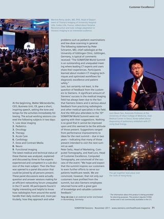 problems such as pediatric examinations 
and low-dose scanning in general. 
The following statement by Peter 
Schramm, MD, chief radiologist at the 
University of Göttingen Clinic, Göttingen, 
Germany, is typical of comments 
received: “The SOMATOM World Summit 
is an outstanding and unequaled meet-ing 
where leading CT experts and users 
share their experiences. Participants 
learned about modern CT imaging tech-niques 
and optimized workflows for 
diagnostic excellence and patient 
safety.” 
Last, but certainly not least, is the 
question of feedback from the custom-ers 
to Siemens. A significant amount of 
Siemens’ success in the medical imaging 
field has always been due to the fact 
that Siemens listens and is serious about 
feedback from practicing radiologists 
and other medical specialists in the field. 
And the 400-plus attendees to the 10th 
SOMATOM World Summit were not 
sparing with their suggestions. Nothing 
is so good that it cannot be improved 
upon and this seemed to be the attitude 
of those present. Suggestions ranged 
from performance improvements to 
ideas for the next summit – due in two 
years – indicating that many of those 
present intended to visit the next sum-mit 
Joon Beom Seo, Associate Professor at the 
University of Ulsan College of Medicine, Asan 
Medical Center in Seoul, Korea talked about 
diagnosing of pulmonary embolism with CT 
using Dual Energy. 
SOMATOM Sessions · November 2011 · www.siemens.com/healthcare-magazine 71 
as well. 
Peter Seitz, Head of Marketing, Com-puted 
Tomography, and Axel Lorz, Head 
of Customer Excellence, Computed 
Tomography, are convinced of the suc-cess 
of the event: “We hope and expect 
that the summit inspires our customers 
to even further efforts to serve our 
patients healthcare needs. We are 
convinced, however, that not only our 
customers have profited from the 
summit, but also Siemens employees 
returned home with a great gain 
of knowledge and valuable customer 
feedback.” 
At the beginning, Walter Märzendorfer, 
CEO, Business Unit, CR, gave a short, 
inspiring speech, setting the tone and 
tempo for the activities immediately fol-lowing. 
The actual working sessions cov-ered 
the following subjects in two days: 
1. Low dose imaging 
2. Pediatrics 
3. Oncology 
4. Therapy 
5. Acute Care 
6. Cardiology 
7. Dose and Contrast Media 
8. Neuro 
9. Functional imaging 
The latest medical and technical status of 
these themes was analyzed, explained 
and discussed by three to five experts 
experienced and competent in a sub-divi-sion 
of the main subject. Then the floor 
was opened to a panel discussion that 
could be joined by all persons present. 
These panel discussions were actually 
question and answer sessions making for 
an efficient networking forum unequaled 
in the CT world. All participants found it 
highly interesting and helpful to know 
how radiologists from around the world 
handle their daily routine and, more par-ticularly, 
how they approach and solve 
Customer Excellence 
Martine Remy-Jardin, MD, PhD, Head of Depart-ment 
of Thoracic Imaging of University Hospital 
Lille, Cedex Lille, France, talked about Iterative 
Reconstruction and tube voltage adaptation in 
thoracic imaging to an interested audience. 
The get together took place over 
the roofs of Hong Kong. 
1 The information about this product is being provided 
for planning purposes. The product requires 510(k) 
review and is not commercially available in the U.S. 
Tony de Lisa is an external writer and based 
in Nuremberg, Germany 
 
