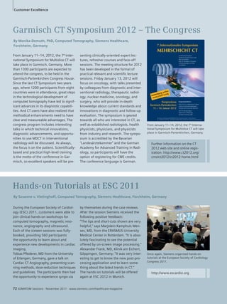 Customer Excellence 
Garmisch CT Symposium 2012 – The Congress 
By Monika Demuth, PhD, Computed Tomography, Siemens Healthcare, 
Forchheim, Germany 
From January 11–14, 2012, the 7th Inter-national 
Symposium for Multislice CT will 
take place in Garmisch, Germany. More 
than 1300 participants are expected to 
attend the congress, to be held in the 
Garmisch-Partenkirchen Congress House. 
Since the last CT Symposium two years 
ago, where 1200 participants from eight 
countries were in attendance, great steps 
in the technological development of 
computed tomography have led to signif-icant 
advances in its diagnostic capabili-ties. 
And CT users have also realized that 
methodical enhancements need to have 
clear and measureable advantages. The 
congress program includes interesting 
talks in which technical innovations, 
diagnostic advancements, and opportu-nities 
to use MDCT in interventional 
radiology will be discussed. As always, 
the focus is on the patient. Scientifically-based 
and practical high-level training 
is the motto of the conference in Gar-misch, 
so excellent speakers will be pre- 
During the European Society of Cardiol-ogy 
(ESC) 2011, customers were able to 
join clinical hands-on workshops for 
computed tomography, magnetic reso-nance, 
angiography and ultrasound. 
Each of the sixteen sessions was fully-booked, 
providing 560 participants 
the opportunity to learn about and 
experience new developments in cardiac 
imaging. 
Tobias Pflederer, MD from the University 
of Erlangen, Germany, gave a talk on 
Cardiac CT Angiography, presenting scan-ning 
methods, dose-reduction techniques 
and guidelines. The participants then had 
the opportunity to experience syngo.via 
senting clinically-oriented expert lec-tures, 
refresher courses and face-off 
sessions. The meeting structure for 2012 
has been developed in the format of 
practical relevant and scientific lecture 
sessions. Friday January 13, 2012 will 
focus on oncology, with talks presented 
by colleagues from diagnostic and inter-ventional 
radiology, therapeutic radiol-ogy, 
nuclear medicine, oncology, and 
surgery, who will provide in-depth 
knowledge about current standards and 
innovations in diagnostic and follow-up 
evaluation. The symposium is geared 
towards all who are interested in CT, as 
well as established radiologists, health 
physicists, physicians, and physicists 
from industry and research. The sympo-sium 
is accredited by the Bavarian 
“Landesärztekammer” and the German 
Academy for Advanced Training in Radi-ology, 
so participants will have the 
option of registering for CME credits. 
The conference language is German. 
Hands-on Tutorials at ESC 2011 
From January 11–14, 2012, the 7th Interna-tional 
Symposium for Multislice CT will take 
place in Garmisch-Partenkirchen, Germany. 
By Susanne v. Vietinghoff, Computed Tomography, Siemens Healthcare, Forchheim, Germany 
Once again, Siemens organized hands-on 
tutorials at the European Society of Cardiology 
Congress 2011. 
by themselves during the case reviews. 
After the session Siemens received the 
following positive feedback: 
“The tips and short-cuts shown are very 
helpful,” says Marjolein Kamphuis Men-ses, 
MD, from the ERASMUS University 
Medical Center in Rotterdam. “It is abso-lutely 
fascinating to see the potential 
offered by on-screen image processing.” 
Alexander Frank, MD, Klinik am Eichert, 
Göppingen, Germany: “It was very inter-esting 
to get to know the new post-pro-cessing 
application and to learn some-thing 
about the latest trends in CT.” 
The hands-on tutorials will be offered 
again at ESC 2012 in Munich. 
Further information on the CT 
2012 web site and online regis-tration: 
http://www.ct2012.org/ 
cms/ct2012/ct2012-home.html 
http://www.escardio.org 
72 SOMATOM Sessions · November 2011 · www.siemens.com/healthcare-magazine 
 