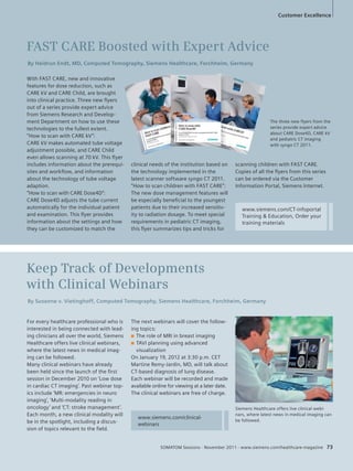 Customer Excellence 
FAST CARE Boosted with Expert Advice 
By Heidrun Endt, MD, Computed Tomography, Siemens Healthcare, Forchheim, Germany 
By Susanne v. Vietinghoff, Computed Tomography, Siemens Healthcare, Forchheim, Germany 
Siemens Healthcare offers live clinical webi-nars, 
where latest news in medical imaging can 
be followed. 
The three new flyers from the 
series provide expert advice 
about CARE Dose4D, CARE kV 
and pediatric CT imaging 
with syngo CT 2011. 
With FAST CARE, new and innovative 
features for dose reduction, such as 
CARE kV and CARE Child, are brought 
into clinical practice. Three new fl yers 
out of a series provide expert advice 
from Siemens Research and Develop-ment 
Department on how to use these 
technologies to the fullest extent. 
“How to scan with CARE kV”: 
CARE kV makes automated tube voltage 
adjustment possible, and CARE Child 
even allows scanning at 70 kV. This fl yer 
includes information about the prerequi-sites 
and workfl ow, and information 
about the technology of tube voltage 
adaption. 
“How to scan with CARE Dose4D”: 
CARE Dose4D adjusts the tube current 
automatically for the individual patient 
and examination. This fl yer provides 
information about the settings and how 
they can be customized to match the 
Keep Track of Developments 
with Clinical Webinars 
For every healthcare professional who is 
interested in being connected with lead-ing 
clinicians all over the world, Siemens 
Healthcare offers live clinical webinars, 
where the latest news in medical imag-ing 
can be followed. 
Many clinical webinars have already 
been held since the launch of the fi rst 
session in December 2010 on ‘Low dose 
in cardiac CT imaging’. Past webinar top-ics 
include ‘MR: emergencies in neuro 
imaging’, ‘Multi-modality reading in 
oncology’ and ‘CT: stroke management’. 
Each month, a new clinical modality will 
be in the spotlight, including a discus-sion 
of topics relevant to the fi eld. 
clinical needs of the institution based on 
the technology implemented in the 
latest scanner software syngo CT 2011. 
“How to scan children with FAST CARE”: 
The new dose management features will 
be especially benefi cial to the youngest 
patients due to their increased sensitiv-ity 
to radiation dosage. To meet special 
requirements in pediatric CT imaging, 
this fl yer summarizes tips and tricks for 
scanning children with FAST CARE. 
Copies of all the fl yers from this series 
can be ordered via the Customer 
Information Portal, Siemens Internet. 
The next webinars will cover the follow-ing 
topics: 
■ The role of MRI in breast imaging 
■ TAVI planning using advanced 
visualization 
On January 19, 2012 at 3:30 p.m. CET 
Martine Remy-Jardin, MD, will talk about 
CT-based diagnosis of lung disease. 
Each webinar will be recorded and made 
available online for viewing at a later date. 
The clinical webinars are free of charge. 
www.siemens.com/clinical-webinars 
T 
s 
a 
a 
w 
www.siemens.com/CT-infoportal 
Training & Education, Order your 
training materials 
SOMATOM Sessions · November 2011 · www.siemens.com/healthcare-magazine 73 
 