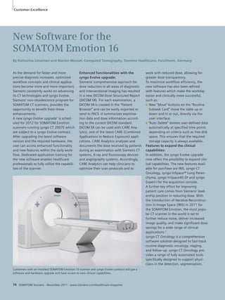 Customer Excellence 
New Software for the 
SOMATOM Emotion 16 
By Katharina Linseisen and Marion Meusel, Computed Tomography, Siemens Healthcare, Forchheim, Germany 
As the demand for faster and more 
precise diagnosis increases, optimized 
workflow concepts and clinical applica-tions 
become more and more important. 
Siemens constantly works on advancing 
its CT technologies and syngo Evolve, 
Siemens’ non-obsolescence program for 
SOMATOM CT scanners, provides the 
opportunity to benefit from these 
enhancements. 
A new syngo Evolve upgrade1 is sched-uled 
for 2012 for SOMATOM Emotion 
scanners running syngo CT 2007E which 
are subject to a syngo Evolve contract. 
After upgrading the latest software 
version and the required hardware, the 
user can access enhanced functionality 
and new features within the daily work-flow. 
Dedicated application training for 
the new software enables healthcare 
professionals to fully utilize the capabili-ties 
of the scanner. 
Enhanced functionalities with the 
syngo Evolve upgrade: 
Siemens’ comprehensive approach for 
dose reduction in all areas of diagnostic 
and interventional imaging has resulted 
in a new DICOM Dose Structured Report 
(DICOM SR). For each examination, a 
DICOM SR is created in the “Patient 
Browser” and can be easily exported or 
send to PACS. It summarizes examina-tion 
data and dose information accord-ing 
to the current DICOM standard. 
DICOM SR can be used with CARE Ana-lytics, 
one of the latest CARE (Combined 
Applications to Reduce Exposure) appli-cations. 
CARE Analytics analyzes and 
documents the dose received by patients 
during an examination with Siemens CT 
systems, X-ray and fluoroscopy devices 
and angiography systems. Accordingly, 
CARE Analytics can help clinicians to 
optimize their scan protocols and to 
74 SOMATOM Sessions · November 2011 · www.siemens.com/healthcare-magazine 
work with reduced dose, allowing for 
greater dose transparency. 
To maximize workflow efficiency, the 
new software has also been refined 
with features which make the workday 
easier and clinically more successful, 
such as: 
■ New “Move” buttons on the “Routine 
Subtask Card” move the table up or 
down and in or out, directly via the 
user interface. 
■ “Auto Delete” deletes user-defined data 
automatically at specified time points 
depending on criteria such as free disk 
space. This ensures that the required 
storage capacity is always available. 
Features to expand the clinical 
capabilities: 
In addition, the syngo Evolve upgrade 
now offers the possibility to expand clin-ical 
capabilities. The new features avail-able 
for purchase are IRIS, syngo CT 
Oncology, syngo InSpace™ Lung Paren-chyma, 
syngo InSpace4D EP and syngo 
Expert-i for the acquisition console. 
A further key effort for improving 
patient care comes from Siemens’ lead-ership 
position in reducing dose. With 
the introduction of Iterative Reconstruc-tion 
in Image Space (IRIS) in 2011 for 
the SOMATOM Emotion, the most popu-lar 
CT scanner in the world is set to 
further reduce noise, deliver increased 
image quality, and make significant dose 
savings for a wide range of clinical 
applications.2 
syngo CT Oncology is a comprehensive 
software solution designed to fast-track 
routine diagnostic oncology, staging, 
and follow-up. syngo CT Oncology pro-vides 
a range of fully automated tools 
specifically designed to support physi-cians 
in the detection, segmentation, 
Customers with an installed SOMATOM Emotion 16 scanner and syngo Evolve contract will get a 
software and hardware upgrade and have access to new clinical capabilities. 
 